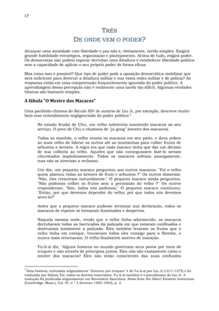 17
TRÊS
DE ONDE VEM O PODER?
Alcançar uma sociedade com liberdade e paz não é, obviamente, tarefa simples. Exigirá
grande habilidade estratégica, organização e planejamento. Acima de tudo, exigirá poder.
Os democratas não podem esperar derrubar uma ditadura e estabelecer liberdade política
sem a capacidade de aplicar o seu próprio poder de forma eficaz.
Mas como isso é possível? Que tipo de poder pode a oposição democrática mobilizar que
será suficiente para destruir a ditadura militar e sua vasta redes militar e de polícia? As
respostas estão em uma compreensão frequentemente ignorada do poder político. A
aprendizagem dessa percepção não é realmente uma tarefa tão difícil. Algumas verdades
básicas são bastante simples.
A fábula "O Mestre dos Macacos"
Uma parábola chinesa do Século XIV de autoria de Liu Ji, por exemplo, descreve muito
bem esse entendimento negligenciado do poder político:7
No estado feudal de Chu, um velho sobrevivia mantendo macacos ao seu
serviço. O povo de Chu o chamava de "ju gong" (mestre dos macacos).
Todas as manhãs, o velho reunia os macacos em seu pátio, e dava ordem
ao mais velho de liderar os outros até as montanhas para colher frutos de
arbustos e árvores. A regra era que cada macaco tinha que dar um décimo
de sua colheita ao velho. Aqueles que não conseguissem fazê-lo seriam
chicoteados impiedosamente. Todos os macacos sofriam amargamente,
mas não se atreviam a reclamar.
Um dia, um pequeno macaco perguntou aos outros macacos: "Foi o velho
quem plantou todas as árvores de fruto e arbustos ?" Os outros disseram:
"Não, eles cresceram naturalmente." O pequeno macaco ainda perguntou:
"Não podemos colher os frutos sem a permissão do velho ?" Os outros
responderam: "Sim, todos nós podemos," O pequeno macaco continuou:
"Então, por que devemos depender do velho; por que todos nós devemos
servi-lo?"
Antes que o pequeno macaco pudesse terminar sua declaração, todos os
macacos de repente se tornaram iluminados e despertos.
Naquela mesma noite, vendo que o velho tinha adormecido, os macacos
derrubaram todas as barricadas da paliçada em que estavam confinados e
destruíram totalmente a paliçada. Eles também levaram os frutos que o
velho tinha em estoque, trouxeram todos eles consigo para a floresta, e
nunca mais retornaram. O velho finalmente morreu de inanição.
Yu-li-zi diz, "Alguns homens no mundo governam seus povos por meio de
truques e não através de princípios justos. Eles não são exatamente como o
mestre dos macacos? Eles não estão conscientes das suas confusões
7
Esta história, intitulada originalmente "Governo por truques" é de Yu-li-zi por Liu Ji (1311-1375) e foi
traduzida por Sidney Tai, todos os direitos reservados. Yu-li-zi também é o pseudônimo de Liu Ji. A
tradução foi publicada originalmente em Nonviolent Sanctions: News from the Albert Einstein Institution
(Cambridge, Mass.), Vol. IV, n º 3 (Inverno 1992-1993), p. 3.
 