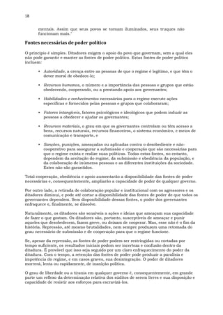 18
mentais. Assim que seus povos se tornam iluminados, seus truques não
funcionam mais."
Fontes necessárias de poder político
O princípio é simples. Ditadores exigem o apoio do povo que governam, sem a qual eles
não pode garantir e manter as fontes de poder político. Estas fontes de poder político
incluem:
• Autoridade, a crença entre as pessoas de que o regime é legítimo, e que têm o
dever moral de obedece-lo;
• Recursos humanos, o número e a importância das pessoas e grupos que estão
obedecendo, cooperando, ou a prestando apoio aos governantes;
• Habilidades e conhecimentos necessários para o regime execute ações
específicas e fornecidos pelas pessoas e grupos que colaboraram;
• Fatores intangíveis, fatores psicológicos e ideológicos que podem induzir as
pessoas a obedecer e ajudar os governantes;
• Recursos materiais, o grau em que os governantes controlam ou têm acesso a
bens, recursos naturais, recursos financeiros, o sistema econômico, e meios de
comunicação e transporte, e
• Sanções, punições, ameaçadas ou aplicadas contra o desobediente e não-
cooperativo para assegurar a submissão e cooperação que são necessárias para
que o regime exista e realize suas políticas. Todas estas fontes, no entanto,
dependem da aceitação do regime, da submissão e obediência da população, e
da colaboração de inúmeras pessoas e as diferentes instituições da sociedade.
Estes não são garantidos.
Total cooperação, obediência e apoio aumentarão a disponibilidade das fontes de poder
necessárias e, consequentemente, ampliarão a capacidade de poder de qualquer governo.
Por outro lado, a retirada de colaboração popular e institucional com os agressores e os
ditadores diminui, e pode até cortar a disponibilidade das fontes de poder de que todos os
governantes dependem. Sem disponibilidade dessas fontes, o poder dos governantes
enfraquece e, finalmente, se dissolve.
Naturalmente, os ditadores são sensíveis a ações e ideias que ameaçam sua capacidade
de fazer o que gostam. Os ditadores são, portanto, susceptíveis de ameaçar e punir
aqueles que desobedecem, fazem greve, ou deixam de cooperar. Mas, esse não é o fim da
história. Repressão, até mesmo brutalidades, nem sempre produzem uma retomada do
grau necessário de submissão e de cooperação para que o regime funcione.
Se, apesar da repressão, as fontes de poder podem ser restringidas ou cortadas por
tempo suficiente, os resultados iniciais podem ser incerteza e confusão dentro da
ditadura. É provável que isso seja seguido por um claro enfraquecimento do poder da
ditadura. Com o tempo, a retenção das fontes de poder pode produzir a paralisia e
impotência do regime, e em casos graves, sua desintegração. O poder de ditadores
morrerá, lenta ou rapidamente, de inanição política.
O grau de liberdade ou a tirania em qualquer governo é, consequentemente, em grande
parte um reflexo da determinação relativa dos súditos de serem livres e sua disposição e
capacidade de resistir aos esforços para escravizá-los.
 