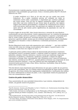 19
Contrariamente à opinião popular, mesmo as ditaduras totalitárias dependem da
população e das sociedades que governam. Como o cientista político Karl W. Deutsch
observou em 1953:
O poder totalitário só é forte se ele não tem que ser usado com muita
frequência. Se o poder totalitário precisa ser utilizado em todos os
momentos contra toda a população, é improvável que continue poderoso
por muito tempo. Uma vez que os regimes totalitários exigem mais poder
para lidar com seus súditos do que outros tipos de governo, tais regimes
exigem mais hábitos generalizados e confiáveis de cumprimento de normas
entre seus povos, mais que isso, eles precisam ser capazes de contar com o
apoio ativo de pelo menos partes significativas da população em caso de
necessidade.8
O teórico inglês do século XIX, John Austin descreveu a situação de uma ditadura
confrontando um povo descontente. Austin argumentava que, se a maioria da população
estava determinada a destruir o governo e estava disposta a suportar a repressão para
fazê-lo, então o poder do governo, incluindo aqueles que a apoiavam, não poderia
preservar o governo odiado, mesmo que ele recebesse ajuda externa. O povo desafiador
não poderia ser forçados a voltar à obediência e submissão permanente, concluía
Austin.9
Nicolau Maquiavel muito mais cedo argumentou que o príncipe ". . . que tem o público
como um todo como seu inimigo nunca poderá estar seguro, e quanto maior a sua
crueldade, o mais fraco seu regime se torna" .10
A aplicação prática política dessas ideias foi demonstrada pela heroicos resistentes
noruegueses contra a ocupação nazista e, conforme citado no Capítulo I, pelos bravos
poloneses, alemães, tchecos, eslovacos, e muitos outros que resistiram à agressão
comunista e à ditadura e, finalmente, ajudaram a produzir o colapso do regime
comunista na Europa. Este, naturalmente, não é fenômeno novo: casos de resistência
não violenta, ocorriam já em 494 A.C., quando plebeus retiraram sua cooperação de seus
senhores patrícios romanos.11 Luta não violenta tem sido empregada em vários
momentos pelos povos de toda a Ásia, África, Américas, Australasia, ilhas do Pacífico,
assim como a da Europa.
Três dos fatores mais importantes para determinar em que grau o poder de um governo
será ou não controlados, são: (1) o desejo relativo da população de impor limites ao poder
do governo, (2) a força relativa das organizações independentes e instituições dos súditos
de retirar coletivamente as fontes de poder, e (3) a capacidade relativa da população de
reter seu consentimento e apoio.
Centros de poder democrático
Uma característica de uma sociedade democrática é que existem, independente do
estado, um grande número de grupos e
8
Karl W. Deutsch, “Cracks in the Monolith,” in Carl J. Friedrich, ed., Totalitarianism (Cambridge, Mass.:
Harvard University Press, 1954), pp. 313-314.
9
John Austin, Lectures on Jurisprudence or the Philosophy of Positive Law (Fifth edition,
revisada editada por Robert Campbell, 2 vol., London: John Murray, 1911 [1861]), vol. I, p.
296
10
Niccolo Machiavelli, "Os Discursos sobre os dez primeiros livros de Tito Lívio," nos discursos de
Nicolau Maquiavel Londres (: Routledge e Kegan Paul, 1950), vol. I, p. 254.
11
Ver Gene Sharp, The Politics of Nonviolent Action (Boston: Porter Sargent, 1970. 75 e frequentemente
para outros exemplos históricos.
 