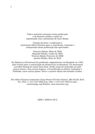 2
Todo o material constante nesta publicação
é de domínio público e pode ser
reproduzido sem a permissão de Gene Sharp.
Citação da fonte e notificação à
Instituição Albert Einstein para a reprodução, tradução e
reimpressão desta publicação são apreciados.
Primeira Edição, Maio de 2002
Segunda Edição, Junho de 2003
Terceira Edição Fevereiro de 2008
Quarta Edição, Maio de 2010
Da Ditadura à Democracia foi publicado originalmente em Bangkok em 1993,
pelo Comité para a restauração da democracia na Birmânia, em associação
com Khit Pyaing (O Jornal Nova Era). Desde então foi traduzido em pelo
menos trinta e uma outras línguas, e foi publicado na Sérvia, Indonésia e
Tailândia, entre outros países. Esta é a quarta edição dos Estados Unidos.
.
The Albert Einstein Institution Caixa Postal 455 East Boston, MA 02128, EUA
Tel.: EUA +1 617-247-4882 Fax: USA +1 617-247-4035 E-mail:
einstein@igc.org Website: www.aeinstein.org
ISBN 1-880813-09-2
 