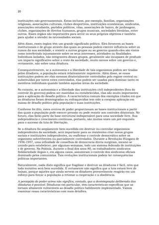 20
instituições não governamentais. Estas incluem, por exemplo, famílias, organizações
religiosas, associações culturais, clubes desportivos, instituições econômicas, sindicatos,
associações estudantis, partidos políticos, vilas, associações de bairro, de jardinagem,
clubes, organizações de direitos humanos, grupos musicais, sociedades literárias, entre
outros. Esses órgãos são importantes para servir os seus próprios objetivos e também
para ajudar a atender às necessidades sociais.
Além disso, esses órgãos têm um grande significado político. Eles fornecem as bases
institucionais e de grupo através das quais as pessoas podem exercer influência sobre os
rumos da sua sociedade, e resistir a outros grupos ou ao governo quando eles são vistos
como interferindo injustamente sobre os seus interesses, atividades ou finalidades.
Indivíduos isolados, não integrantes desses grupos, geralmente são incapazes de produzir
um impacto significativo sobre o resto da sociedade, muito menos sobre um governo e,
certamente, não sobre uma ditadura.
Consequentemente, se a autonomia e a liberdade de tais organismos podem ser tiradas
pelos ditadores, a população estará relativamente impotente. Além disso, se essas
instituições podem ser elas mesmas ditatorialmente controladas pelo regime central ou
substituídas por novos entes controlados, elas podem ser usadas para dominar tanto os
membros individuais quando também aquelas áreas da sociedade.
No entanto, se a autonomia e a liberdade das instituições civil independentes (fora do
controle do governo) podem ser mantidas ou restabelecidas, elas são muito importantes
para a aplicação do desafio político. A característica comum dos exemplos citados em que
as ditaduras foram desintegradas ou enfraquecidas tem sido a corajosa aplicação em
massa de desafio político pela população e suas instituições.
Conforme foi dito, estes centros de poder proporcionam as bases institucionais a partir
das quais a população pode exercer pressão ou pode resistir aos controles ditatoriais. No
futuro, elas farão parte da base estrutural indispensável para uma sociedade livre. Sua
independência e crescimento contínuos, portanto, são muitas vezes um pré-requisito
para o sucesso da luta de libertação.
Se a ditadura foi amplamente bem-sucedida em destruir ou controlar organismos
independentes da sociedade, será importante para os resistentes criar novos grupos
sociais e instituições independentes, ou reafirmar o controle democrático sobre os
organismo sobreviventes ou parcialmente controlados. Durante a Revolução Húngara de
1956-1957, uma infinidade de conselhos de democracia direta surgiram, mesmo se
unindo para estabelecer, por algumas semanas, todo um sistema federado de instituições
e de governo. Na Polônia, durante o final dos anos 80, os trabalhadores sindicatos
Solidariedade ilegais e, em alguns casos, assumiram o controle dos sindicatos oficiais
dominado pelos comunistas. Tais evoluções institucionais podem ter consequências
políticas importantes.
Naturalmente, nada disto significa que fragilizar e destruir as ditaduras é fácil, nem que
toda tentativa será bem sucedida. E certamente não significa que a luta estará livre de
baixas, porque aqueles que ainda servem os ditadores provavelmente reagirão em um
esforço para forçar a população a retomar a cooperação e a obediência.
A percepção do poder acima não significa, contudo, que a desintegração deliberada das
ditaduras é possível. Ditaduras em particular, têm características específicas que as
tornam altamente vulneráveis ao desafio político habilmente implementado. Vamos
examinar essas características com mais detalhes.
 