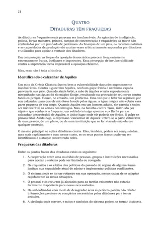 21
QUATRO
DITADURAS TÊM FRAQUEZAS
As ditaduras frequentemente parecem ser invulneráveis. As agências de inteligência,
policia, forças militares, prisões, campos de concentração e esquadrões da morte são
controlados por um punhado de poderosos. As finanças de um país, os recursos naturais
e as capacidades de produção são muitas vezes arbitrariamente saqueadas por ditadores
e utilizadas para apoiar a vontade dos ditadores.
Em comparação, as forças da oposição democrática parecem frequentemente
extremamente fracas, ineficazes e impotentes. Essa percepção de invulnerabilidade
contra a impotência torna improvável a oposição eficiente.
Mas, essa não é toda a história.
Identificando o calcanhar de Aquiles
Um mito da Grécia Clássica ilustra bem a vulnerabilidade daqueles supostamente
invulneráveis. Contra o guerreiro Aquiles, nenhum golpe feriria e nenhuma espada
penetraria sua pele. Quando ainda bebê, a mãe de Aquiles o teria supostamente
mergulhado nas águas do rio mágico Estige, resultando na proteção de seu corpo contra
todos os perigos. Houve, no entanto, um problema. Uma vez que o bebê foi segurado por
seu calcanhar para que ele não fosse lavado pelas águas, a água mágica não cobriu essa
parte pequena de seu corpo. Quando Aquiles era um homem adulto, ele parecia a todos
ser invulnerável às armas dos inimigos. Mas, na batalha contra Tróia, instruído por
alguém que conhecia a fraqueza, um soldado inimigo apontou sua flecha para o
calcanhar desprotegido de Aquiles, o único lugar onde ele poderia ser ferido. O golpe se
provou fatal. Ainda hoje, a expressão "calcanhar de Aquiles" refere-se a parte vulnerável
de uma pessoa, de um plano, ou de uma instituição que se for atacado não oferece
qualquer proteção.
O mesmo princípio se aplica ditaduras cruéis. Elas, também, podem ser conquistadas,
mas mais rapidamente e com menor custo, se os seus pontos fracos puderem ser
identificados e o ataque concentrado neles.
Fraquezas das ditaduras
Entre os pontos fracos das ditaduras estão os seguintes:
1. A cooperação entre uma multidão de pessoas, grupos e instituições necessárias
para operar o sistema pode ser limitada ou revogada.
2. Os requisitos e os efeitos das políticas do passado do regime de alguma forma
limitam sua capacidade atual de adotar e implementar políticas conflitantes.
3. O sistema pode se tornar rotineiro em sua operação, menos capaz de se adaptar
rapidamente às novas situações.
4. O pessoal e os recursos já alocados para as tarefas existentes não estarão
facilmente disponíveis para novas necessidades.
5. Os subordinados com medo de desagradar seus superiores podem não relatar
informações precisas ou completas necessárias pelos ditadores para tomar
decisões.
6. A ideologia pode corroer, e mitos e símbolos do sistema podem se tornar instáveis.
 