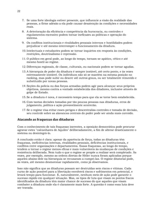 22
7. Se uma forte ideologia estiver presente, que influencie a visão da realidade das
pessoas, a firme adesão a ela pode causar desatenção às condições e necessidades
reais.
8. A deterioração da eficiência e competência da burocracia, ou controles e
regulamentos excessivo podem tornar ineficazes as políticas e operação do
sistema.
9. Os conflitos institucionais e rivalidades pessoais internos e hostilidades podem
prejudicar e até mesmo interromper o funcionamento da ditadura.
10.Intelectuais e estudantes podem se tornar inquietos em resposta às condições,
restrições, doutrinalismo e repressão.
11.O público em geral pode, ao longo do tempo, tornam-se apático, cético e até
mesmo hostil ao regime.
12.Diferenças regionais, de classe, culturais, ou nacionais podem se tornar agudas.
13.A hierarquia de poder da ditadura é sempre instável, até certo ponto, e às vezes
extremamente instável. Os indivíduos não só se mantêm na mesma posição no
ranking, mas pode subir ou descer até outros graus, ou ser totalmente removido e
substituído por novas pessoas.
14.Seções da polícia ou das forças armadas podem agir para alcançar seus próprios
objetivos, mesmo contra a vontade estabelecida dos ditadores, inclusive através de
golpe de Estado.
15.Se a ditadura é nova, é necessário tempo para que ela se torne bem estabelecida.
16.Com tantas decisões tomadas por tão poucas pessoas nas ditaduras, erros de
julgamento, política e ação provavelmente ocorrerão.
17.Se o regime visa evitar esses perigos e descentraliza controles e tomada de decisão,
seu controle sobre as alavancas centrais do poder pode ser ainda mais corroído.
Atacando as fraquezas das ditaduras
Com o conhecimento de tais fraquezas inerentes, a oposição democrática pode procurar
agravar estes "calcanhares de Aquiles" deliberadamente, a fim de alterar drasticamente o
sistema ou desintegrá-lo.
A conclusão então é clara: apesar da aparência de força, todas as ditaduras têm
fraquezas, ineficiências internas, rivalidades pessoais, deficiências institucionais, e
conflitos entre organizações e departamentos. Essas fraquezas, ao longo do tempo,
tendem a tornar o regime menos eficaz e mais vulneráveis às mudanças de condições e
resistência deliberada. Nem tudo o que o regime se propõe a realizar será completado. Às
vezes, por exemplo, mesmo as ordens diretas de Hitler nunca foram aplicadas porque
aqueles abaixo dele na hierarquia se recusaram a cumpri-las. O regime ditatorial pode,
às vezes, até mesmo desmoronar rapidamente, como já observamos.
Isso não significa que as ditaduras possam ser destruídas sem riscos e vitimas. Cada
curso de ação possível para a libertação envolverá riscos e sofrimentos em potencial, e
levará tempo para funcionar. E, naturalmente, nenhum meio de ação pode garantir o
sucesso rápido em qualquer situação. Mas, os tipos de luta que visam os pontos fracos
identificados da ditadura têm maior chance de sucesso do que aqueles que visam
combater a ditadura onde ela é claramente mais forte. A questão é como essa luta deve
ser travada.
 