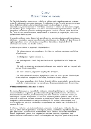 23
CINCO
EXERCITANDO O PODER
No Capítulo Um observamos que a resistência militar contra as ditaduras não os ataca
onde eles são mais fracos, mas sim onde eles são mais fortes. Ao optar por concorrer nas
áreas de forças militares, fornecimento de munições, tecnologia de armas, e
assemelhadas, os movimentos de resistência tendem a se colocar em clara desvantagem.
As ditaduras quase sempre serão capazes de reunir recursos superiores nestas áreas. Os
perigos de contar com potências estrangeiras para a salvação também foram descritos.
No Capítulo Dois examinamos os problemas de se depender de negociações como meio
para remover as ditaduras.
Quais são então os meios disponíveis que oferecerão à resistência democrática vantagens
distintas e tenderão a agravar as deficiências identificadas das ditaduras? Que técnica de
ação capitalizará sobre a teoria do poder político discutida no Capítulo Três? A
alternativa de escolha é o desafio político.
O desafio político tem as seguintes características:
• Ele não aceita que o resultado será decidido por meio de combates escolhidos
pela ditadura.
• É difícil para o regime combate-lo.
• Ele pode agravar a única fraqueza da ditadura e pode cortar suas fontes de
poder.
• Ele pode, ao atuar, ser amplamente disperso, mas também pode ser concentrado
em um objetivo específico.
• Ele leva a erros de julgamento e ação pelos ditadores.
• Ele pode utilizar eficazmente a população como um todo e grupos e instituições
da sociedade na luta pelo fim da brutal dominação de uns poucos.
• Ele ajuda a espalhar a distribuição de poder efetivo na sociedade, tornando mais
possível o estabelecimento e a manutenção de uma sociedade mais democrática.
O funcionamento da luta não violenta
Da mesma forma que as capacidades militares, o desafio político pode ser utilizado para
uma variedade de propósitos, que vão desde esforços para influenciar o adversário a
tomar medidas diferentes, criar condições para uma resolução pacífica do conflito, ou
desintegrar o regime do oponente. No entanto, o desafio político opera de forma muito
diferente da violência. Embora ambas as técnicas sejam meios de se travar a luta, elas o
fazem com meios e consequências muito diferentes. As formas e os resultados dos
conflitos violentos são bem conhecidos. Armas físicas são usadas para intimidar, ferir,
matar e destruir.
A luta não violenta é um meio muito mais complexo e variado que a violência. Em vez
disso, a luta é travada por armas psicológicas, sociais, econômicas e políticas aplicadas
pela população e as instituições da sociedade. Estas têm sido conhecidos sob vários
nomes de protestos, greves, não cooperação, boicotes, ruptura e o poder do povo.
Conforme mencionado anteriormente, todos os governos só podem governar enquanto
 