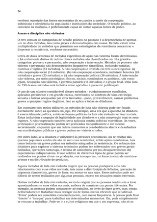 24
recebem reposição das fontes necessárias de seu poder a partir da cooperação,
submissão e obediência da população e instituições da sociedade. O desafio político, ao
contrário da violência, é perfeitamente capaz de cortar aquelas fontes de poder.
Armas e disciplina não violentas
O erro comum de campanhas de desafio político no passado é a dependência de apenas
um ou dois métodos, tais como greves e demonstrações em massa. De fato, existe uma
multiplicidade de métodos que permitem aos estrategistas da resistência concentrar e
dispersar a resistência, conforme necessário.
Cerca de duas centenas de métodos específicos de ação não violenta foram identificadas,
e há certamente dúzias de outros. Esses métodos são classificados em três grandes
categorias: protesto e persuasão, não cooperação e intervenção. Métodos de protesto não
violento e persuasão são demonstrações largamente simbólicas, incluindo paradas,
marchas e vigílias (54 métodos). A não cooperação é dividida em três subcategorias: (a)
não cooperação social (16 métodos), (b) não cooperação econômica, incluindo boicotes (26
métodos) e greves (23 métodos), e (c) não cooperação política (38 métodos). A intervenção
não violenta, por meio psicológicos, físicos, sociais, econômicos ou políticos, tais como
jejum, ocupação não violenta, e governo paralelo (41 métodos), é o grupo final. Uma lista
de 198 desses métodos está incluída como apêndice à presente publicação.
O uso de um número considerável desses métodos - cuidadosamente escolhidos,
aplicados persistente e em grande escala, exercitados no contexto de uma estratégia
sensata e táticas adequadas por civis treinados - pode, provavelmente, causar problemas
graves a qualquer regime ilegítimo. Isso se aplica a todas as ditaduras.
Em contraste com meios militares, os métodos de luta não violenta pode ser focado
diretamente sobre as questões em jogo. Por exemplo, uma vez que a questão da ditadura
é essencialmente política, então as formas políticas da luta não violenta seriam cruciais.
Estas incluiriam a negação de legitimidade aos ditadores e a não cooperação com os seus
regimes. A não cooperação também seria aplicada contra políticas específicas. Às vezes,
protelação e procrastinação podem ser praticadas tranquilamente e até mesmo
secretamente, enquanto que em outros momentos a desobediência aberta e desafiadora
em manifestações públicas e greves podem ser visíveis a todos.
Por outro lado, se a ditadura é vulnerável às pressões econômicas, ou se muitas das
queixas populares contra ela são de natureza econômica, então ações econômicas, tais
como boicotes ou greves podem ser métodos adequados de resistência. Os esforços dos
ditadores para explorar o sistema econômico podem ser enfrentados com greves gerais
limitadas, operações tartaruga, e recusa de assistência por (ou desaparecimento de)
especialistas indispensáveis. O uso seletivo de diferentes tipos de greve podem ser
realizados em pontos chave na produção, nos transportes, no fornecimento de matérias-
primas e na distribuição de produtos.
Alguns métodos de luta não violenta exigem que as pessoas pratiquem atos não
relacionados com suas vidas normais, tais como a distribuição de folhetos, operação de
imprensa clandestina, greves de fome, ou sentar-se nas ruas. Esses métodos pode ser
difíceis de serem realizados por algumas pessoas, exceto em situações muito extremas.
Outros métodos de luta não violenta, ao invés exigem que as pessoas continuem a levar
aproximadamente suas vidas normais, embora de maneiras um pouco diferentes. Por
exemplo, as pessoas podem comparecer ao trabalho, ao invés de fazer greve, mas, então,
deliberadamente trabalhar mais devagar ou de forma menos eficiente que o habitual.
"Erros" podem ser cometidos conscientemente, com maior frequência. A pessoa pode ficar
"doente" e "incapaz" para trabalhar em determinados momentos. Ou, pode simplesmente
se recusar a trabalhar. Pode-se ir a cultos religiosos em que o ato expressa, não só as
 