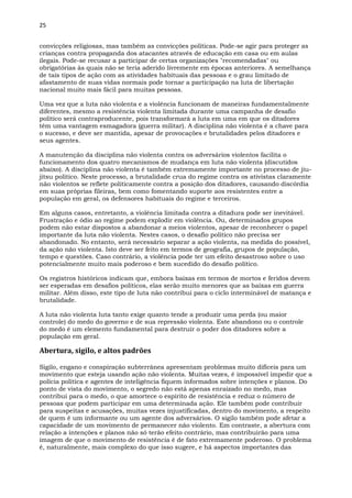 25
convicções religiosas, mas também as convicções políticas. Pode-se agir para proteger as
crianças contra propaganda dos atacantes através de educação em casa ou em aulas
ilegais. Pode-se recusar a participar de certas organizações "recomendadas" ou
obrigatórias às quais não se teria aderido livremente em épocas anteriores. A semelhança
de tais tipos de ação com as atividades habituais das pessoas e o grau limitado de
afastamento de suas vidas normais pode tornar a participação na luta de libertação
nacional muito mais fácil para muitas pessoas.
Uma vez que a luta não violenta e a violência funcionam de maneiras fundamentalmente
diferentes, mesmo a resistência violenta limitada durante uma campanha de desafio
político será contraproducente, pois transformará a luta em uma em que os ditadores
têm uma vantagem esmagadora (guerra militar). A disciplina não violenta é a chave para
o sucesso, e deve ser mantida, apesar de provocações e brutalidades pelos ditadores e
seus agentes.
A manutenção da disciplina não violenta contra os adversários violentos facilita o
funcionamento dos quatro mecanismos de mudança em luta não violenta (discutidos
abaixo). A disciplina não violenta é também extremamente importante no processo de jiu-
jitsu político. Neste processo, a brutalidade crua do regime contra os ativistas claramente
não violentos se reflete politicamente contra a posição dos ditadores, causando discórdia
em suas próprias fileiras, bem como fomentando suporte aos resistentes entre a
população em geral, os defensores habituais do regime e terceiros.
Em alguns casos, entretanto, a violência limitada contra a ditadura pode ser inevitável.
Frustração e ódio ao regime podem explodir em violência. Ou, determinados grupos
podem não estar dispostos a abandonar a meios violentos, apesar de reconhecer o papel
importante da luta não violenta. Nestes casos, o desafio político não precisa ser
abandonado. No entanto, será necessário separar a ação violenta, na medida do possível,
da ação não violenta. Isto deve ser feito em termos de geografia, grupos de população,
tempo e questões. Caso contrário, a violência pode ter um efeito desastroso sobre o uso
potencialmente muito mais poderoso e bem sucedido do desafio político.
Os registros históricos indicam que, embora baixas em termos de mortos e feridos devem
ser esperadas em desafios políticos, elas serão muito menores que as baixas em guerra
militar. Além disso, este tipo de luta não contribui para o ciclo interminável de matança e
brutalidade.
A luta não violenta luta tanto exige quanto tende a produzir uma perda (ou maior
controle) do medo do governo e de sua repressão violenta. Este abandono ou o controle
do medo é um elemento fundamental para destruir o poder dos ditadores sobre a
população em geral.
Abertura, sigilo, e altos padrões
Sigilo, engano e conspiração subterrânea apresentam problemas muito difíceis para um
movimento que esteja usando ação não violenta. Muitas vezes, é impossível impedir que a
polícia política e agentes de inteligência fiquem informados sobre intenções e planos. Do
ponto de vista do movimento, o segredo não está apenas enraizado no medo, mas
contribui para o medo, o que amortece o espírito de resistência e reduz o número de
pessoas que podem participar em uma determinada ação. Ele também pode contribuir
para suspeitas e acusações, muitas vezes injustificadas, dentro do movimento, a respeito
de quem é um informante ou um agente dos adversários. O sigilo também pode afetar a
capacidade de um movimento de permanecer não violento. Em contraste, a abertura com
relação a intenções e planos não só terão efeito contrário, mas contribuirão para uma
imagem de que o movimento de resistência é de fato extremamente poderoso. O problema
é, naturalmente, mais complexo do que isso sugere, e há aspectos importantes das
 