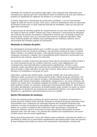 26
atividades de resistência que podem exigir sigilo. Uma avaliação bem informada será
necessária por aqueles que têm conhecimento sobre as dinâmicas da luta não violenta, e
também do significado de vigilância da ditadura na situação específica.
A edição, impressão e distribuição de publicações proibidas, o uso de transmissões
ilegais de rádio do interior do país, bem como a coleta de informações sobre as operações
da ditadura estão entre os tipos especiais limitado de atividades, onde um alto grau de
sigilo será necessário.
A manutenção de elevados padrões de comportamento na ação não violenta é necessária
em todas as fases do conflito. Fatores tais como o destemor e manutenção de disciplina
não violenta são sempre necessários. É importante lembrar que um grande número de
pessoas pode, muitas vezes, ser necessário para efetuar mudanças específicas. Mas,
esses números podem ser obtidos como participantes de confiança somente com a
manutenção dos elevados padrões do movimento.
Mudando as relações de poder
Os estrategistas precisam lembrar que o conflito em que o desafio político é aplicado é
um campo de luta em constante mudança, com interação contínua de ações e reações.
Nada é estático. As relações de poder, tanto absolutas quanto relativas estão sujeitas a
mudanças constantes e rápidas. Isto é possibilitado pelos resistentes continuando sua
persistência não violenta, apesar da repressão.
As variações no poder respectivos das partes nesse tipo de situação de conflito tendem a
ser mais extremas do que em conflitos violentos; ocorrer mais rapidamente e ter
consequências mais diversificadas e politicamente significativas. Devido a essas
variações, ações específicas dos resistentes são susceptíveis de ter consequências muito
além do tempo e lugar específico em que elas ocorrem. Estes efeitos se refletirão para
fortalecer ou enfraquecer um grupo ou outro.
Além disso, o grupo não violento pode, em grande medida, por suas ações exercer
influência sobre o aumento ou a diminuição do poder relativo do grupo adversário. Por
exemplo, a resistência não violenta corajosa e disciplinada diante das brutalidades dos
ditadores pode induzir inquietação, insatisfação, insegurança e, em casos extremos, até
mesmo um motim entre os próprios soldados do ditador e a população. Essa resistência
pode também resultar na crescente condenação internacional da ditadura. Além disso, o
uso hábil, disciplinado e persistente de desafio político pode resultar em maior ou menor
participação na resistência por pessoas que normalmente dariam o seu apoio tácito ao
ditadores ou, geralmente, permaneceriam neutras no conflito.
Quatro Mecanismos de mudança
A luta não violenta produz mudança de quatro maneiras. O primeiro mecanismo é o
menos provável, embora tenha ocorrido. Quando os membros do grupo adversário estão
emocionados com o sofrimento da repressão imposta aos corajosos resistentes não
violentos, ou estão racionalmente persuadidos de que a causa dos opositores é justa, eles
podem vir a aceitar os objetivos dos resistentes. Esse mecanismo é chamado de
conversão. Embora casos de conversão em ação não violenta efetivamente ocorram
algumas vezes, eles são raros, e na maioria dos conflitos isso simplesmente não ocorre
ou pelo menos não em escala significativa.
Muito mais frequentemente, a luta não violenta opera mudando a situação de conflito e a
sociedade de modo que os adversários simplesmente não possam fazer como eles querem.
É essa mudança que produz os outros três mecanismos: acomodação, coerção não
 