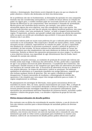 27
violenta, e desintegração. Qual destes ocorre depende do grau em que as relações de
poder absoluto e relativo são deslocadas em favor dos democratas.
Se os problemas não são os fundamentais, as demandas da oposição em uma campanha
limitada não são consideradas ameaçadoras e o conflito de forças alterou as relações de
poder em algum grau, o conflito imediato pode ser encerrado através de um acordo, uma
divisão da diferenças ou um compromisso. Este mecanismo é chamado de acomodação.
Muitas greves são resolvidas dessa maneira, por exemplo, com ambos os lados
alcançando alguns dos seus objetivos, mas não conseguindo tudo o que queria. Um
governo pode perceber que este tipo de solução tem alguns benefícios positivos, tais como
diminuir a tensão, criar uma sensação de "justiça", ou polir a imagem internacional do
regime. É importante, portanto, que grande cuidado seja tomado na seleção das questões
sobre as quais um acordo por acomodação seja aceitável. A luta para derrubar uma
ditadura não é um deles.
A luta não violenta pode ser muito mais poderosa do que o indicado pelos mecanismos de
conversão ou de acomodação. Não cooperação e desafio em massa podem, assim, mudar
situações sociais e políticas, especialmente as relações de poder, em que a capacidade
dos ditadores de controlar os processos econômicos, sociais e políticos de governo e a
sociedade é de fato retirada. As forças militares dos adversários podem se tornar tão
pouco confiáveis que elas simplesmente não mais obedecem às ordens de reprimir os
resistentes. Embora os líderes dos oponentes permaneçam em seus cargos, e se aferrem
a seus objetivos iniciais, sua capacidade de agir eficientemente lhes foi tirada. Isso é
chamado de coerção não violenta .
Em algumas situações extremas, as condições de produção de coerção não violenta são
levadas ainda mais longe. A liderança dos adversários, de fato, perde toda a capacidade
de agir e sua própria estrutura de poder desmorona. A autodireção dos resistentes, não
cooperação e desafio tornam-se tão completas que agora falta aos adversários até mesmo
um simulacro de controle sobre eles. A burocracia do adversário recusa-se a obedecer à
sua própria liderança. As tropas do adversário e polícia se amotinam. Os habituais
apoiadores do adversário ou a população repudiam sua antiga liderança, negando que
eles tenham qualquer direito de governar. Daí, seu apoio e obediência antigos
desaparecem. O quarto mecanismo de mudança, a desintegração do sistema dos
oponentes é tão completa que nem sequer têm energia suficiente para se render. O
regime simplesmente se estilhaça.
No planejamento de estratégias de libertação, esses quatro mecanismos devem ser
mantidos em mente. Eles, às vezes, operam essencialmente por acaso. Mas, a seleção de
um ou mais desses como o mecanismo destinado a efetuar mudanças em um conflito,
tornará possível formular estratégias específicas e mutuamente reforçadoras. Qual
mecanismo (ou mecanismos) selecionar dependerá de inúmeros fatores, incluindo o poder
absoluto e relativo dos grupos rivais, e as atitudes e objetivos do grupo de luta não
violenta.
Efeitos democratizantes do desafio político
Em contraste com os efeitos da centralização de sanções violenta, o uso de técnica de
luta não violenta contribui para a democratização da sociedade política de diversas
maneiras.
Uma parte do efeito democratizante é negativa. Ou seja, em contraste com meios
militares, esta técnica não fornece um meio de repressão sob o comando de uma elite
dominante que pode se voltar contra a população para estabelecer ou manter uma
ditadura. Líderes de um movimento de desafio político podem influenciar e aplicar
 