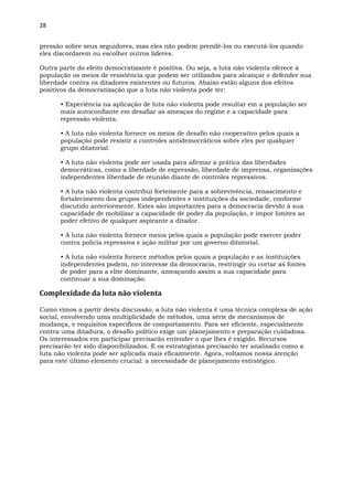28
pressão sobre seus seguidores, mas eles não podem prendê-los ou executá-los quando
eles discordarem ou escolher outros líderes.
Outra parte do efeito democratizante é positiva. Ou seja, a luta não violenta oferece à
população os meios de resistência que podem ser utilizados para alcançar e defender sua
liberdade contra os ditadores existentes ou futuros. Abaixo estão alguns dos efeitos
positivos da democratização que a luta não violenta pode ter:
• Experiência na aplicação de luta não violenta pode resultar em a população ser
mais autoconfiante em desafiar as ameaças do regime e a capacidade para
repressão violenta.
• A luta não violenta fornece os meios de desafio não cooperativo pelos quais a
população pode resistir a controles antidemocráticos sobre eles por qualquer
grupo ditatorial.
• A luta não violenta pode ser usada para afirmar a prática das liberdades
democráticas, como a liberdade de expressão, liberdade de imprensa, organizações
independentes liberdade de reunião diante de controles repressivos.
• A luta não violenta contribui fortemente para a sobrevivência, renascimento e
fortalecimento dos grupos independentes e instituições da sociedade, conforme
discutido anteriormente. Estes são importantes para a democracia devido à sua
capacidade de mobilizar a capacidade de poder da população, e impor limites ao
poder efetivo de qualquer aspirante a ditador.
• A luta não violenta fornece meios pelos quais a população pode exercer poder
contra polícia repressiva e ação militar por um governo ditatorial.
• A luta não violenta fornece métodos pelos quais a população e as instituições
independentes podem, no interesse da democracia, restringir ou cortar as fontes
de poder para a elite dominante, ameaçando assim a sua capacidade para
continuar a sua dominação.
Complexidade da luta não violenta
Como vimos a partir desta discussão, a luta não violenta é uma técnica complexa de ação
social, envolvendo uma multiplicidade de métodos, uma série de mecanismos de
mudança, e requisitos específicos de comportamento. Para ser eficiente, especialmente
contra uma ditadura, o desafio político exige um planejamento e preparação cuidadosa.
Os interessados em participar precisarão entender o que lhes é exigido. Recursos
precisarão ter sido disponibilizados. E os estrategistas precisarão ter analisado como a
luta não violenta pode ser aplicada mais eficazmente. Agora, voltamos nossa atenção
para este último elemento crucial: a necessidade de planejamento estratégico.
 
