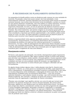 29
SEIS
A NECESSIDADE DE PLANEJAMENTO ESTRATÉGICO
As campanhas de desafio político contra as ditaduras pode começar em uma variedade de
maneiras. No passado, essas lutas quase sempre não eram planejada e eram
essencialmente acidentais. Queixas específicas que provocaram ações iniciais no passado
variaram bastante, mas muitas vezes incluíram novas brutalidades, a prisão ou a morte
de uma pessoa altamente considerado, uma nova política ou ordem repressiva, escassez
de alimentos, desrespeito a crenças religiosas, ou um aniversário de um evento
importante relacionado. Às vezes, um ato em particular da ditadura enraiveceu tanto o
povo que eles se lançaram em ações sem ter a mínima ideia de como o levante poderia
terminar. Em outros momentos, uma pessoa corajosa ou um pequeno grupo pode ter
agido de modo a despertar apoio. A queixa específica pode ser reconhecida pelos outros
como semelhante a injustiças que haviam experimentado e, eles também, podem assim
juntar-se à luta. Às vezes, um apelo específico à resistência de um pequeno grupo ou
indivíduo pode encontrar uma resposta inesperadamente grande.
Embora a espontaneidade tenha algumas qualidades positivas, com frequência ela tem
inconvenientes. Frequentemente, os resistentes democráticos não previram as
brutalidades da ditadura, de modo que eles sofreram gravemente e a resistência
desmoronou. Às vezes, a falta de planejamento dos democratas deixou decisões cruciais
ao acaso, com resultados desastrosos. Mesmo quando o sistema opressor foi derrubado,
a falta de planejamento sobre como lidar com a transição para um regime democrático
contribuiu para o surgimento de uma nova ditadura.
Planejamento realista
No futuro, ação popular não planejada, sem dúvida, desempenhará papéis importantes
nos levantes contra as ditaduras. Mas, agora é possível calcular os meios mais eficazes
para derrubar uma ditadura, avaliar quando a situação política e humor populares estão
maduros, e escolher a forma de iniciar uma campanha. É necessário pensamento muito
cuidadoso com base em uma avaliação realista da situação e as capacidades da
população a fim de selecionar os meios eficazes para conseguir a liberdade sob tais
circunstâncias.
Se alguém deseja realizar alguma coisa, é sábio planejar como fazê-lo. Quanto mais
importante o objetivo, ou a mais graves as consequências da falha, mais importante se
torna o planejamento. O planejamento estratégico aumenta a probabilidade de que todos
os recursos disponíveis serão mobilizados e empregados de forma mais eficaz. Isto é
especialmente verdadeiro para um movimento democrático - o que tem recursos
materiais limitados e cujos adeptos estarão em perigo - que está tentando derrubar uma
ditadura poderosa. Em contraste, a ditadura em geral terá acesso a vastos recursos
materiais, força de organização e capacidade de cometer atrocidades.
"Planejar uma estratégia" aqui significa calcular um curso de ação que tornará mais
provável ir da presente situação até a futura situação desejada. Em termos dessa
discussão, significa de uma ditadura para um sistema democrático futuro. Um plano
para atingir esse objetivo, normalmente consiste em uma série progressiva de campanhas
e outras atividades organizadas, destinadas a fortalecer a população e a sociedade
oprimida e enfraquecer a ditadura. Observe-se aqui que o objetivo não é simplesmente
destruir a atual ditadura, mas estabelecer um sistema democrático. Uma excelente
estratégia que limite seu objetivo a destruir a ditadura atualmente no poder corre grande
risco de produzir outro tirano.
 