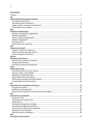 3
Sumário
Prefácio.......................................................................................................................................................5
UM
ENFRENTANDO DITADURAS REALISTICAMENTE....................................................................................................7
Um problema persistente.......................................................................................................................7
Liberdade através da violência?..............................................................................................................8
Golpes, eleições, salvadores estrangeiros? ............................................................................................9
Enfrentando a dura verdade.................................................................................................................11
DOIS
OS PERIGOS DE NEGOCIAÇÕES........................................................................................................................12
Méritos e limitações das negociações ..................................................................................................12
Rendição negociada?............................................................................................................................13
Poder e Justiça em Negociações...........................................................................................................13
Ditadores "Agradáveis".........................................................................................................................14
Que tipo de paz?...................................................................................................................................15
Razões para se ter esperança ...............................................................................................................15
TRÊS
DE ONDE VEM O PODER? ...............................................................................................................................17
A fábula "O Mestre dos Macacos"........................................................................................................17
Fontes necessárias de poder político....................................................................................................18
Centros de poder democrático.............................................................................................................19
QUATRO
DITADURAS TÊM FRAQUEZAS ..........................................................................................................................21
Identificando o calcanhar de Aquiles....................................................................................................21
Fraquezas das ditaduras .......................................................................................................................21
Atacando as fraquezas das ditaduras ...................................................................................................22
CINCO
EXERCITANDO O PODER..................................................................................................................................23
O funcionamento da luta não violenta.................................................................................................23
Abertura, sigilo, e altos padrões...........................................................................................................25
Mudando as relações de poder ............................................................................................................26
Quatro Mecanismos de mudança.........................................................................................................26
Efeitos democratizantes do desafio político.........................................................................................27
Complexidade da luta não violenta ......................................................................................................28
SEIS
A NECESSIDADE DE PLANEJAMENTO ESTRATÉGICO..............................................................................................29
Planejamento realista...........................................................................................................................29
Obstáculos ao planejamento ................................................................................................................30
Quatro termos importantes em planejamento estratégico .................................................................31
SETE
ESTRATÉGIA DE PLANEJAMENTO......................................................................................................................34
Escolha de meios...................................................................................................................................35
Planejando para a democracia .............................................................................................................35
Ajuda externa........................................................................................................................................35
Formulando uma grande estratégia .....................................................................................................36
Planejando estratégias de campanha...................................................................................................37
Disseminando a ideia da não cooperação ............................................................................................38
Repressão e contramedidas..................................................................................................................39
Aderindo ao plano estratégico..............................................................................................................40
OITO
APLICANDO O DESAFIO POLÍTICO .....................................................................................................................41
 