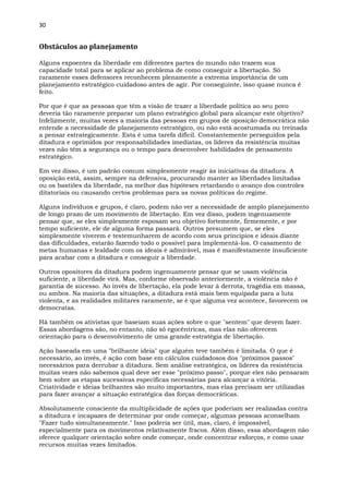30
Obstáculos ao planejamento
Alguns expoentes da liberdade em diferentes partes do mundo não trazem sua
capacidade total para se aplicar ao problema de como conseguir a libertação. Só
raramente esses defensores reconhecem plenamente a extrema importância de um
planejamento estratégico cuidadoso antes de agir. Por conseguinte, isso quase nunca é
feito.
Por que é que as pessoas que têm a visão de trazer a liberdade política ao seu povo
deveria tão raramente preparar um plano estratégico global para alcançar este objetivo?
Infelizmente, muitas vezes a maioria das pessoas em grupos de oposição democrática não
entende a necessidade de planejamento estratégico, ou não está acostumada ou treinada
a pensar estrategicamente. Esta é uma tarefa difícil. Constantemente perseguidos pela
ditadura e oprimidos por responsabilidades imediatas, os líderes da resistência muitas
vezes não têm a segurança ou o tempo para desenvolver habilidades de pensamento
estratégico.
Em vez disso, é um padrão comum simplesmente reagir às iniciativas da ditadura. A
oposição está, assim, sempre na defensiva, procurando manter as liberdades limitadas
ou os bastiões da liberdade, na melhor das hipóteses retardando o avanço dos controles
ditatoriais ou causando certos problemas para as novas políticas do regime.
Alguns indivíduos e grupos, é claro, podem não ver a necessidade de amplo planejamento
de longo prazo de um movimento de libertação. Em vez disso, podem ingenuamente
pensar que, se eles simplesmente esposam seu objetivo fortemente, firmemente, e por
tempo suficiente, ele de alguma forma passará. Outros presumem que, se eles
simplesmente viverem e testemunharem de acordo com seus princípios e ideais diante
das dificuldades, estarão fazendo todo o possível para implementá-los. O casamento de
metas humanas e lealdade com os ideais é admirável, mas é manifestamente insuficiente
para acabar com a ditadura e conseguir a liberdade.
Outros opositores da ditadura podem ingenuamente pensar que se usam violência
suficiente, a liberdade virá. Mas, conforme observado anteriormente, a violência não é
garantia de sucesso. Ao invés de libertação, ela pode levar à derrota, tragédia em massa,
ou ambos. Na maioria das situações, a ditadura está mais bem equipada para a luta
violenta, e as realidades militares raramente, se é que alguma vez acontece, favorecem os
democratas.
Há também os ativistas que baseiam suas ações sobre o que "sentem" que devem fazer.
Essas abordagens são, no entanto, não só egocêntricas, mas elas não oferecem
orientação para o desenvolvimento de uma grande estratégia de libertação.
Ação baseada em uma "brilhante ideia" que alguém teve também é limitada. O que é
necessário, ao invés, é ação com base em cálculos cuidadosos dos "próximos passos"
necessários para derrubar a ditadura. Sem análise estratégica, os líderes da resistência
muitas vezes não sabemos qual deve ser esse "próximo passo", porque eles não pensaram
bem sobre as etapas sucessivas específicas necessárias para alcançar a vitória.
Criatividade e ideias brilhantes são muito importantes, mas elas precisam ser utilizadas
para fazer avançar a situação estratégica das forças democráticas.
Absolutamente consciente da multiplicidade de ações que poderiam ser realizadas contra
a ditadura e incapazes de determinar por onde começar, algumas pessoas aconselham
"Fazer tudo simultaneamente." Isso poderia ser útil, mas, claro, é impossível,
especialmente para os movimentos relativamente fracos. Além disso, essa abordagem não
oferece qualquer orientação sobre onde começar, onde concentrar esforços, e como usar
recursos muitas vezes limitados.
 