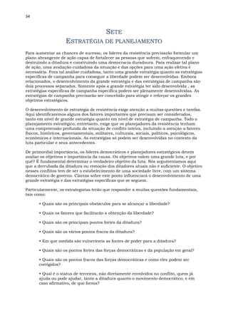 34
SETE
ESTRATÉGIA DE PLANEJAMENTO
Para aumentar as chances de sucesso, os líderes da resistência precisarão formular um
plano abrangente de ação capaz de fortalecer as pessoas que sofrem, enfraquecendo e
destruindo a ditadura e construindo uma democracia duradoura. Para realizar tal plano
de ação, uma avaliação cuidadosa da situação e das opções para uma ação efetiva é
necessária. Fora tal análise cuidadosa, tanto uma grande estratégia quanto as estratégias
específicas de campanha para conseguir a liberdade podem ser desenvolvidas. Embora
relacionados, o desenvolvimento da grande estratégia e das estratégias de campanha são
dois processos separados. Somente após a grande estratégia ter sido desenvolvida , as
estratégias específicas de campanha específica podem ser plenamente desenvolvidas. As
estratégias de campanha precisarão ser concebido para atingir e reforçar os grandes
objetivos estratégicos.
O desenvolvimento de estratégia de resistência exige atenção a muitas questões e tarefas.
Aqui identificaremos alguns dos fatores importantes que precisam ser considerados,
tanto em nível de grande estratégia quanto em nível de estratégia de campanha. Todo o
planejamento estratégico, entretanto, exige que os planejadores da resistência tenham
uma compreensão profunda da situação de conflito inteira, incluindo a atenção a fatores
físicos, históricos, governamentais, militares, culturais, sociais, políticos, psicológicos,
econômicos e internacionais. As estratégias só podem ser desenvolvidas no contexto da
luta particular e seus antecedentes.
De primordial importância, os líderes democráticos e planejadores estratégicos devem
avaliar os objetivos e importância da causa. Os objetivos valem uma grande luta, e por
quê? É fundamental determinar o verdadeiro objetivo da luta. Nós argumentamos aqui
que a derrubada da ditadura ou remoção dos ditadores atuais não é suficiente. O objetivo
nesses conflitos tem de ser o estabelecimento de uma sociedade livre, com um sistema
democrático de governo. Clareza sobre este ponto influenciará o desenvolvimento de uma
grande estratégia e das estratégias específicas que se seguem.
Particularmente, os estrategistas terão que responder a muitas questões fundamentais,
tais como:
• Quais são os principais obstáculos para se alcançar a liberdade?
• Quais os fatores que facilitarão a obtenção da liberdade?
• Quais são os principais pontos fortes da ditadura?
• Quais são os vários pontos fracos da ditadura?
• Em que medida são vulneráveis as fontes de poder para a ditadura?
• Quais são os pontos fortes das forças democráticas e da população em geral?
• Quais são os pontos fracos das forças democráticas e como eles podem ser
corrigidos?
• Qual é o status de terceiros, não diretamente envolvidos no conflito, quem já
ajuda ou pode ajudar, tanto a ditadura quanto o movimento democrático, e em
caso afirmativo, de que forma?
 