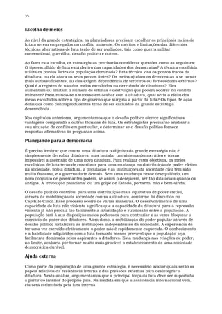 35
Escolha de meios
Ao nível da grande estratégica, os planejadores precisam escolher os principais meios de
luta a serem empregados no conflito iminente. Os méritos e limitações das diferentes
técnicas alternativas de luta terão de ser avaliados, tais como guerra militar
convencional, guerrilha, desafio político e outros.
Ao fazer esta escolha, os estrategistas precisarão considerar questões como as seguintes:
O tipo escolhido de luta está dentro das capacidades dos democratas? A técnica escolhida
utiliza os pontos fortes da população dominada? Esta técnica visa os pontos fracos da
ditadura, ou ela ataca os seus pontos fortes? Os meios ajudam os democratas a se tornar
mais autossuficientes, ou eles exigem dependência de terceiros ou fornecedores externos?
Qual é o registro do uso dos meios escolhidos na derrubada de ditaduras? Eles
aumentam ou limitam o número de vítimas e destruição que podem ocorrer no conflito
iminente? Presumindo-se o sucesso em acabar com a ditadura, qual seria o efeito dos
meios escolhidos sobre o tipo de governo que surgiria a partir da luta? Os tipos de ação
definidos como contraproducentes terão de ser excluídos da grande estratégia
desenvolvida.
Nos capítulos anteriores, argumentamos que o desafio político oferece significativas
vantagens comparado a outras técnicas de luta. Os estrategistas precisarão analisar a
sua situação de conflito em particular, e determinar se o desafio político fornece
respostas afirmativas às perguntas acima.
Planejando para a democracia
É preciso lembrar que contra uma ditadura o objetivo da grande estratégia não é
simplesmente derrubar ditadores, mas instalar um sistema democrático e tornar
impossível a ascensão de uma nova ditadura. Para realizar estes objetivos, os meios
escolhidos de luta terão de contribuir para uma mudança na distribuição de poder efetivo
na sociedade. Sob a ditadura, a população e as instituições da sociedade civil têm sido
muito fracasso, e o governo forte demais. Sem uma mudança nesse desequilíbrio, um
novo conjunto de governantes podem, se assim o desejarem, ser tão ditatoriais quanto os
antigos. A "revolução palaciana" ou um golpe de Estado, portanto, não é bem-vinda.
O desafio político contribui para uma distribuição mais equitativa de poder efetivo,
através da mobilização da sociedade contra a ditadura, conforme foi discutido no
Capítulo Cinco. Esse processo ocorre de várias maneiras. O desenvolvimento de uma
capacidade de luta não violenta significa que a capacidade da ditadura para a repressão
violenta já não produz tão facilmente a intimidação e submissão entre a população. A
população terá à sua disposição meios poderosos para contrariar e às vezes bloquear o
exercício do poder dos ditadores. Além disso, a mobilização do poder popular através de
desafio político fortalecerá as instituições independentes da sociedade. A experiência de
ter uma vez exercido efetivamente o poder não é rapidamente esquecida. O conhecimento
e a habilidade adquiridos com a luta tornarão menos provável que a população seja
facilmente dominada pelos aspirantes a ditadores. Esta mudança nas relações de poder,
no limite, acabaria por tornar muito mais provável o estabelecimento de uma sociedade
democrática durável.
Ajuda externa
Como parte da preparação de uma grande estratégia, é necessário avaliar quais serão os
papéis relativos da resistência interna e das pressões externas para desintegrar a
ditadura. Nesta análise, argumentamos que a principal força da luta deve ser suportada
a partir do interior do próprio país. Na medida em que a assistência internacional vem,
ela será estimulada pela luta interna.
 