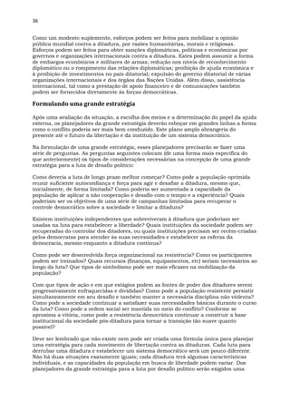 36
Como um modesto suplemento, esforços podem ser feitos para mobilizar a opinião
pública mundial contra a ditadura, por razões humanitárias, morais e religiosas.
Esforços podem ser feitos para obter sanções diplomáticas, políticas e econômicas por
governos e organizações internacionais contra a ditadura. Estes podem assumir a forma
de embargos econômicos e militares de armas; redução nos níveis de reconhecimento
diplomático ou o rompimento das relações diplomáticas; proibição de ajuda econômica e
à proibição de investimentos no país ditatorial; expulsão do governo ditatorial de várias
organizações internacionais e dos órgãos das Nações Unidas. Além disso, assistência
internacional, tal como a prestação de apoio financeiro e de comunicações também
podem ser fornecidos diretamente às forças democráticas.
Formulando uma grande estratégia
Após uma avaliação da situação, a escolha dos meios e a determinação do papel da ajuda
externa, os planejadores da grande estratégia deverão esboçar em grandes linhas a forma
como o conflito poderia ser mais bem conduzido. Este plano amplo abrangeria do
presente até o futuro da libertação e da instituição de um sistema democrático.
Na formulação de uma grande estratégia, esses planejadores precisarão se fazer uma
série de perguntas. As perguntas seguintes colocam (de uma forma mais específica do
que anteriormente) os tipos de considerações necessárias na concepção de uma grande
estratégia para a luta de desafio político:
Como deveria a luta de longo prazo melhor começar? Como pode a população oprimida
reunir suficiente autoconfiança e força para agir e desafiar a ditadura, mesmo que,
inicialmente, de forma limitada? Como poderia ser aumentada a capacidade da
população de aplicar a não cooperação e desafio com o tempo e a experiência? Quais
poderiam ser os objetivos de uma série de campanhas limitadas para recuperar o
controle democrático sobre a sociedade e limitar a ditadura?
Existem instituições independentes que sobreviveram à ditadura que poderiam ser
usadas na luta para estabelecer a liberdade? Quais instituições da sociedade podem ser
recuperadas do controlar dos ditadores, ou quais instituições precisam ser recém-criadas
pelos democratas para atender às suas necessidades e estabelecer as esferas da
democracia, mesmo enquanto a ditadura continua?
Como pode ser desenvolvida força organizacional na resistência? Como os participantes
podem ser treinados? Quais recursos (finanças, equipamentos, etc) seriam necessários ao
longo da luta? Que tipos de simbolismo pode ser mais eficazes na mobilização da
população?
Com que tipos de ação e em que estágios podem as fontes de poder dos ditadores serem
progressivamente enfraquecidas e divididas? Como pode a população resistente persistir
simultaneamente em seu desafio e também manter a necessária disciplina não violenta?
Como pode a sociedade continuar a satisfazer suas necessidades básicas durante o curso
da luta? Como pode a ordem social ser mantida no meio do conflito? Conforme se
aproxima a vitória, como pode a resistência democrática continuar a construir a base
institucional da sociedade pós-ditadura para tornar a transição tão suave quanto
possível?
Deve ser lembrado que não existe nem pode ser criada uma fórmula única para planejar
uma estratégia para cada movimento de libertação contra as ditaduras. Cada luta para
derrubar uma ditadura e estabelecer um sistema democrático será um pouco diferente.
Não há duas situações exatamente iguais; cada ditadura terá algumas características
individuais, e as capacidades da população em busca de liberdade podem variar. Dos
planejadores da grande estratégia para a luta por desafio político serão exigidos uma
 