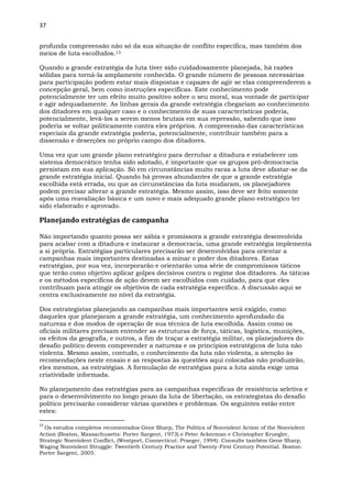 37
profunda compreensão não só da sua situação de conflito específica, mas também dos
meios de luta escolhidos.13
Quando a grande estratégia da luta tiver sido cuidadosamente planejada, há razões
sólidas para torná-la amplamente conhecida. O grande número de pessoas necessárias
para participação podem estar mais dispostas e capazes de agir se elas compreenderem a
concepção geral, bem como instruções específicas. Este conhecimento pode
potencialmente ter um efeito muito positivo sobre o seu moral, sua vontade de participar
e agir adequadamente. As linhas gerais da grande estratégia chegariam ao conhecimento
dos ditadores em qualquer caso e o conhecimento de suas características poderia,
potencialmente, levá-los a serem menos brutais em sua repressão, sabendo que isso
poderia se voltar politicamente contra eles próprios. A compreensão das características
especiais da grande estratégia poderia, potencialmente, contribuir também para a
dissensão e deserções no próprio campo dos ditadores.
Uma vez que um grande plano estratégico para derrubar a ditadura e estabelecer um
sistema democrático tenha sido adotado, é importante que os grupos pró-democracia
persistam em sua aplicação. Só em circunstâncias muito raras a luta deve afastar-se da
grande estratégia inicial. Quando há provas abundantes de que a grande estratégia
escolhida está errada, ou que as circunstâncias da luta mudaram, os planejadores
podem precisar alterar a grande estratégia. Mesmo assim, isso deve ser feito somente
após uma reavaliação básica e um novo e mais adequado grande plano estratégico ter
sido elaborado e aprovado.
Planejando estratégias de campanha
Não importando quanto possa ser sábia e promissora a grande estratégia desenvolvida
para acabar com a ditadura e instaurar a democracia, uma grande estratégia implementa
a si própria. Estratégias particulares precisarão ser desenvolvidas para orientar a
campanhas mais importantes destinadas a minar o poder dos ditadores. Estas
estratégias, por sua vez, incorporarão e orientarão uma série de compromissos táticos
que terão como objetivo aplicar golpes decisivos contra o regime dos ditadores. As táticas
e os métodos específicos de ação devem ser escolhidos com cuidado, para que eles
contribuam para atingir os objetivos de cada estratégia específica. A discussão aqui se
centra exclusivamente no nível da estratégia.
Dos estrategistas planejando as campanhas mais importantes será exigido, como
daqueles que planejaram a grande estratégia, um conhecimento aprofundado da
natureza e dos modos de operação de sua técnica de luta escolhida. Assim como os
oficiais militares precisam entender as estruturas de força, táticas, logística, munições,
os efeitos da geografia, e outros, a fim de traçar a estratégia militar, os planejadores do
desafio político devem compreender a natureza e os princípios estratégicos de luta não
violenta. Mesmo assim, contudo, o conhecimento da luta não violenta, a atenção às
recomendações neste ensaio e as respostas às questões aqui colocadas não produzirão,
eles mesmos, as estratégias. A formulação de estratégias para a luta ainda exige uma
criatividade informada.
No planejamento das estratégias para as campanhas específicas de resistência seletiva e
para o desenvolvimento no longo prazo da luta de libertação, os estrategistas do desafio
político precisarão considerar várias questões e problemas. Os seguintes estão entre
estes:
13
Os estudos completos recomentados Gene Sharp, The Politics of Nonviolent Action of the Nonviolent
Action (Boston, Massachusetts: Porter Sargent, 1973) e Peter Ackerman e Christopher Kruegler,
Strategic Nonviolent Conflict, (Westport, Connecticut: Praeger, 1994). Consulte também Gene Sharp,
Waging Nonviolent Struggle: Twentieth Century Practice and Twenty-First Century Potential. Boston:
Porter Sargent, 2005.
 