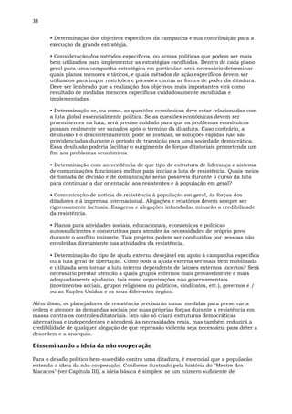38
• Determinação dos objetivos específicos da campanha e sua contribuição para a
execução da grande estratégia.
• Consideração dos métodos específicos, ou armas políticas que podem ser mais
bem utilizados para implementar as estratégias escolhidas. Dentro de cada plano
geral para uma campanha estratégica em particular, será necessário determinar
quais planos menores e táticos, e quais métodos de ação específicos devem ser
utilizados para impor restrições e pressões contra as fontes de poder da ditadura.
Deve ser lembrado que a realização dos objetivos mais importantes virá como
resultado de medidas menores especificas cuidadosamente escolhidas e
implementadas.
• Determinação se, ou como, as questões econômicas deve estar relacionadas com
a luta global essencialmente política. Se as questões econômicas devem ser
proeminentes na luta, será preciso cuidado para que os problemas econômicos
possam realmente ser sanados após o término da ditadura. Caso contrário, a
desilusão e o descontentamento pode se instalar, se soluções rápidas não são
providenciadas durante o período de transição para uma sociedade democrática.
Essa desilusão poderia facilitar o surgimento de forças ditatoriais prometendo um
fim aos problemas econômicos.
• Determinação com antecedência de que tipo de estrutura de liderança e sistema
de comunicações funcionará melhor para iniciar a luta de resistência. Quais meios
de tomada de decisão e de comunicação serão possíveis durante o curso da luta
para continuar a dar orientação aos resistentes e à população em geral?
• Comunicação de notícia de resistência à população em geral, às forças dos
ditadores e à imprensa internacional. Alegações e relatórios devem sempre ser
rigorosamente factuais. Exageros e alegações infundadas minarão a credibilidade
da resistência.
• Planos para atividades sociais, educacionais, econômicas e políticas
autossuficientes e construtivas para atender às necessidades de próprio povo
durante o conflito iminente. Tais projetos podem ser conduzidos por pessoas não
envolvidas diretamente nas atividades da resistência.
• Determinação do tipo de ajuda externa desejável em apoio à campanha específica
ou à luta geral de libertação. Como pode a ajuda externa ser mais bem mobilizada
e utilizada sem tornar a luta interna dependente de fatores externos incertos? Será
necessário prestar atenção a quais grupos externos mais provavelmente e mais
adequadamente ajudarão, tais como organizações não governamentais
(movimentos sociais, grupos religiosos ou políticos, sindicatos, etc.), governos e /
ou as Nações Unidas e os seus diferentes órgãos.
Além disso, os planejadores de resistência precisarão tomar medidas para preservar a
ordem e atender às demandas sociais por suas próprias forças durante a resistência em
massa contra os controles ditatoriais. Isto não só criará estruturas democráticas
alternativas e independentes e atenderá às necessidades reais, mas também reduzirá a
credibilidade de qualquer alegação de que repressão violenta seja necessária para deter a
desordem e a anarquia.
Disseminando a ideia da não cooperação
Para o desafio político bem-sucedido contra uma ditadura, é essencial que a população
entenda a ideia da não cooperação. Conforme ilustrado pela história do "Mestre dos
Macacos" (ver Capítulo III), a ideia básica é simples: se um número suficiente de
 