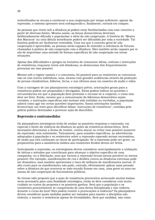 39
subordinados se recusa a continuar a sua cooperação por tempo suficiente, apesar da
repressão, o sistema opressivo será enfraquecido e, finalmente, entrará em colapso.
As pessoas que vivem sob a ditadura já podem estar familiarizadas com esse conceito a
partir de diversas fontes. Mesmo assim, as forças democráticas deveriam
deliberadamente difundir e popularizar a ideia da não cooperação. A história do "Mestre
dos Macacos" ou uma fábula semelhante poderá ser difundida por toda a sociedade. Tal
história poderia ser facilmente entendida. Uma vez que o conceito geral de não
cooperação é apreendido, as pessoas serão capazes de entender a relevância de futuras
chamadas à prática de não cooperação com a ditadura. Eles também serão capazes por si
sós de improvisar uma miríade de formas específicas de não cooperação em novas
situações.
Apesar das dificuldades e perigos na tentativa de comunicar ideias, notícias e instruções
de resistência, enquanto vivem sob ditaduras, os democratas têm frequentemente
provaram ser isso possível.
Mesmo sob o regime nazista e o comunista, foi possível para os resistentes se comunicar
não só com outros indivíduos, mas, mesmo com grandes audiências através da produção
de jornais clandestinos, folhetos, livros, e nos últimos anos via cassetes de áudio e vídeo.
Com a vantagem de um planejamento estratégico prévio, orientações gerais para a
resistência podem ser preparadas e divulgadas. Estas podem indicar as questões e
circunstâncias em que a população deve protestar e recusar-se a cooperar, e como isso
deve ser feito. Então, mesmo que a comunicação da liderança democrática sejam
cortados, e instruções específicas não tenham sido emitidas ou recebidas, a população
saberá como agir em certas questões importantes. Essas orientações também
forneceriam um teste para identificar falsas "instruções de resistência", emitidas pela
polícia política destinadas a provocar ação de descrédito.
Repressão e contramedidas
Os planejadores estratégicos terão de avaliar as possíveis respostas e repressão, em
especial o limite da violência da ditadura às ações da resistência democrática. Será
necessário determinar a forma de resistir, contra atacar ou evitar esse possível aumento
da repressão, sem submissão. Taticamente, para ocasiões específicas, as advertências
adequadas à população e os resistentes sobre a repressão esperado seriam necessários,
de modo que eles conheçam os riscos de participação. Se a repressão pode ser grave, os
preparativos para a assistência médica aos resistentes feridos devem ser feitos.
Antecipando a repressão, os estrategistas devem considerar antecipadamente a utilização
de táticas e métodos que contribuam para alcançar o objetivo específico de uma
campanha, ou a libertação, mas que tornem a repressão brutal menos provável ou menos
possível. Por exemplo, manifestações de rua e desfiles contra as ditaduras extremas pode
ser dramático, mas também apresentam o risco de milhares de manifestantes mortos. O
alto custo para os manifestantes não pode, contudo, efetivamente aplicar mais pressão
sobre a ditadura do que ocorreria se todo mundo ficasse em casa, uma greve ou atos em
massa de não cooperação de funcionários públicos.
Se tivesse sido proposto que a ação de resistência provocativa arriscando muitas baixas
seria necessário para uma finalidade estratégica, então se deve considerar com muito
cuidado os custos da proposta e os possíveis ganhos. Será que a população e os
resistentes provavelmente se comportarão de uma forma disciplinada e não violenta
durante o curso da luta? Eles podem resistir a provocações à violência? Os planejadores
devem considerar quais medidas podem ser tomadas para manter a disciplina não
violenta, e manter a resistência apesar de brutalidades. Será que medidas, tais como
 