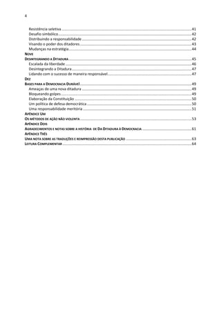 4
Resistência seletiva...............................................................................................................................41
Desafio simbólico..................................................................................................................................42
Distribuindo a responsabilidade...........................................................................................................42
Visando o poder dos ditadores.............................................................................................................43
Mudanças na estratégia........................................................................................................................44
NOVE
DESINTEGRANDO A DITADURA........................................................................................................................45
Escalada da liberdade ...........................................................................................................................46
Desintegrando a Ditadura.....................................................................................................................47
Lidando com o sucesso de maneira responsável..................................................................................47
DEZ
BASES PARA A DEMOCRACIA DURÁVEl.............................................................................................................49
Ameaças de uma nova ditadura ...........................................................................................................49
Bloqueando golpes ...............................................................................................................................49
Elaboração da Constituição ..................................................................................................................50
Um política de defesa democrática ......................................................................................................50
Uma responsabilidade meritória ..........................................................................................................51
APÊNDICE UM
OS MÉTODOS DE AÇÃO NÃO VIOLENTA.............................................................................................................53
APÊNDICE DOIS
AGRADECIMENTOS E NOTAS SOBRE A HISTÓRIA DE DA DITADURA À DEMOCRACIA ................................................61
APÊNDICE TRÊS
UMA NOTA SOBRE AS TRADUÇÕES E REIMPRESSÃO DESTA PUBLICAÇÃO ................................................................63
LEITURA COMPLEMENTAR ..............................................................................................................................64
 