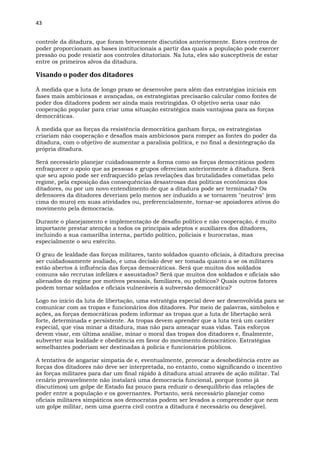 43
controle da ditadura, que foram brevemente discutidos anteriormente. Estes centros de
poder proporcionam as bases institucionais a partir das quais a população pode exercer
pressão ou pode resistir aos controles ditatoriais. Na luta, eles são susceptíveis de estar
entre os primeiros alvos da ditadura.
Visando o poder dos ditadores
À medida que a luta de longo prazo se desenvolve para além das estratégias iniciais em
fases mais ambiciosas e avançadas, os estrategistas precisarão calcular como fontes de
poder dos ditadores podem ser ainda mais restringidas. O objetivo seria usar não
cooperação popular para criar uma situação estratégica mais vantajosa para as forças
democráticas.
À medida que as forças da resistência democrática ganham força, os estrategistas
criariam não cooperação e desafios mais ambiciosos para romper as fontes do poder da
ditadura, com o objetivo de aumentar a paralisia política, e no final a desintegração da
própria ditadura.
Será necessário planejar cuidadosamente a forma como as forças democráticas podem
enfraquecer o apoio que as pessoas e grupos ofereciam anteriormente à ditadura. Será
que seu apoio pode ser enfraquecido pelas revelações das brutalidades cometidas pelo
regime, pela exposição das consequências desastrosas das políticas econômicas dos
ditadores, ou por um novo entendimento de que a ditadura pode ser terminada? Os
defensores da ditadores deveriam pelo menos ser induzido a se tornarem "neutros" (em
cima do muro) em suas atividades ou, preferencialmente, tornar-se apoiadores ativos do
movimento pela democracia.
Durante o planejamento e implementação de desafio político e não cooperação, é muito
importante prestar atenção a todos os principais adeptos e auxiliares dos ditadores,
incluindo a sua camarilha interna, partido político, policiais e burocratas, mas
especialmente o seu exército.
O grau de lealdade das forças militares, tanto soldados quanto oficiais, à ditadura precisa
ser cuidadosamente avaliado, e uma decisão deve ser tomada quanto a se os militares
estão abertos à influência das forças democráticas. Será que muitos dos soldados
comuns são recrutas infelizes e assustados? Será que muitos dos soldados e oficiais são
alienados do regime por motivos pessoais, familiares, ou políticos? Quais outros fatores
podem tornar soldados e oficiais vulneráveis à subversão democrática?
Logo no início da luta de libertação, uma estratégia especial deve ser desenvolvida para se
comunicar com as tropas e funcionários dos ditadores. Por meio de palavras, símbolos e
ações, as forças democráticas podem informar as tropas que a luta de libertação será
forte, determinada e persistente. As tropas devem aprender que a luta terá um caráter
especial, que visa minar a ditadura, mas não para ameaçar suas vidas. Tais esforços
devem visar, em última análise, minar o moral das tropas dos ditadores e, finalmente,
subverter sua lealdade e obediência em favor do movimento democrático. Estratégias
semelhantes poderiam ser destinadas à polícia e funcionários públicos.
A tentativa de angariar simpatia de e, eventualmente, provocar a desobediência entre as
forças dos ditadores não deve ser interpretada, no entanto, como significando o incentivo
às forças militares para dar um final rápido à ditadura atual através de ação militar. Tal
cenário provavelmente não instalará uma democracia funcional, porque (como já
discutimos) um golpe de Estado faz pouco para reduzir o desequilíbrio das relações de
poder entre a população e os governantes. Portanto, será necessário planejar como
oficiais militares simpáticos aos democratas podem ser levados a compreender que nem
um golpe militar, nem uma guerra civil contra a ditadura é necessário ou desejável.
 