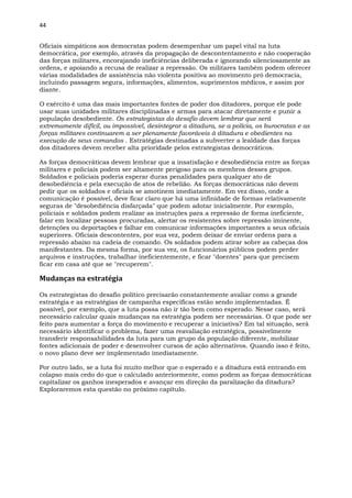 44
Oficiais simpáticos aos democratas podem desempenhar um papel vital na luta
democrática, por exemplo, através da propagação de descontentamento e não cooperação
das forças militares, encorajando ineficiências deliberada e ignorando silenciosamente as
ordens, e apoiando a recusa de realizar a repressão. Os militares também podem oferecer
várias modalidades de assistência não violenta positiva ao movimento pró democracia,
incluindo passagem segura, informações, alimentos, suprimentos médicos, e assim por
diante.
O exército é uma das mais importantes fontes de poder dos ditadores, porque ele pode
usar suas unidades militares disciplinadas e armas para atacar diretamente e punir a
população desobediente. Os estrategistas do desafio devem lembrar que será
extremamente difícil, ou impossível, desintegrar a ditadura, se a polícia, os burocratas e as
forças militares continuarem a ser plenamente favoráveis à ditadura e obedientes na
execução de seus comandos . Estratégias destinadas a subverter a lealdade das forças
dos ditadores devem receber alta prioridade pelos estrategistas democráticos.
As forças democráticas devem lembrar que a insatisfação e desobediência entre as forças
militares e policiais podem ser altamente perigoso para os membros desses grupos.
Soldados e policiais poderia esperar duras penalidades para qualquer ato de
desobediência e pela execução de atos de rebelião. As forças democráticas não devem
pedir que os soldados e oficiais se amotinem imediatamente. Em vez disso, onde a
comunicação é possível, deve ficar claro que há uma infinidade de formas relativamente
seguras de "desobediência disfarçada" que podem adotar inicialmente. Por exemplo,
policiais e soldados podem realizar as instruções para a repressão de forma ineficiente,
falar em localizar pessoas procuradas, alertar os resistentes sobre repressão iminente,
detenções ou deportações e falhar em comunicar informações importantes a seus oficiais
superiores. Oficiais descontentes, por sua vez, podem deixar de enviar ordens para a
repressão abaixo na cadeia de comando. Os soldados podem atirar sobre as cabeças dos
manifestantes. Da mesma forma, por sua vez, os funcionários públicos podem perder
arquivos e instruções, trabalhar ineficientemente, e ficar "doentes" para que precisem
ficar em casa até que se "recuperem".
Mudanças na estratégia
Os estrategistas do desafio político precisarão constantemente avaliar como a grande
estratégia e as estratégias de campanha específicas estão sendo implementadas. É
possível, por exemplo, que a luta possa não ir tão bem como esperado. Nesse caso, será
necessário calcular quais mudanças na estratégia podem ser necessárias. O que pode ser
feito para aumentar a força do movimento e recuperar a iniciativa? Em tal situação, será
necessário identificar o problema, fazer uma reavaliação estratégica, possivelmente
transferir responsabilidades da luta para um grupo da população diferente, mobilizar
fontes adicionais de poder e desenvolver cursos de ação alternativos. Quando isso é feito,
o novo plano deve ser implementado imediatamente.
Por outro lado, se a luta foi muito melhor que o esperado e a ditadura está entrando em
colapso mais cedo do que o calculado anteriormente, como podem as forças democráticas
capitalizar os ganhos inesperados e avançar em direção da paralização da ditadura?
Exploraremos esta questão no próximo capítulo.
 