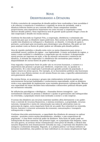 45
NOVE
DESINTEGRANDO A DITADURA
O efeito cumulativo de campanhas de desafio político bem conduzidas e bem sucedidas é
o de reforçar a resistência e estabelecer e expandir as áreas da sociedade, onde a
ditadura enfrenta limites ao seu controle efetivo. Essas campanhas também
proporcionam uma experiência importante em como recusar a cooperação e como
oferecer desafio político. Essa experiência será de grande ajuda quando chegar a hora de
não-cooperação e desafio em escala maciça.
Conforme foi discutido no Capítulo Três, a cooperação, obediência e submissão são
essenciais para que os ditadores sejam poderosos. Sem acesso às fontes de poder político,
o poder dos ditadores se enfraquece e, finalmente, se dissolve. A retirada de apoio é,
portanto, a principal ação necessária para desintegrar uma ditadura. Ela pode ser útil
para analisar como as fontes de poder podem ser afetadas pelo desafio político.
Atos de repúdio simbólico e desafio estão entre os meios disponíveis para minar a
autoridade moral e política do regime - sua legitimidade. A maior autoridade do regime, a
maior e mais confiável é a obediência e cooperação que ele receberá. A desaprovação
moral precisa ser expressa em ação, a fim de ameaçar seriamente a existência da
ditadura. A retirada da cooperação e a obediência são necessárias para romper a
disponibilidade de outras fontes de poder do regime.
Uma segunda e importante fonte de poder são os recursos humanos, o número e a
importância das pessoas e grupos que obedecem, cooperam com, ou ajudam os
governantes. Se a não-cooperação é praticada por grandes porções da população, o
regime estará em sérios apuros. Por exemplo, se os funcionários públicos não funcionam
mais com a sua eficácia normal, ou até mesmo ficam em casa, o aparelho administrativo
será gravemente afetado.
Da mesma forma, se as pessoas e grupos não colaboradores incluírem aqueles que
anteriormente forneciam habilidades e conhecimento especializado, então os ditadores
verão a sua capacidade de implementar suas vontades gravemente enfraquecida. Mesmo
sua capacidade de tomar decisões bem-informadas e desenvolver políticas eficazes pode
ser seriamente reduzida.
Se influências psicológicas e ideológicas - chamados fatores intangíveis - que
normalmente induzem as pessoas a obedecer e ajudar os governantes são enfraquecidas
ou revertidas, a população estará mais inclinada a acatar e a não cooperar.
O acesso dos ditadores aos recursos materiais também afeta diretamente o seu poder.
Com o controle de recursos financeiros, o sistema econômico, a propriedade, recursos
naturais, transportes e meios de comunicação nas mãos de adversários reais ou
potenciais do regime, outra importante fonte de seu poder fica vulnerável ou removida.
Greves, boicotes e crescente autonomia da economia, comunicações e transporte
enfraquecerão o regime.
Conforme discutido anteriormente, a capacidade dos ditadores de ameaçar ou aplicar
sanções - punições contra seções desobedientes, rebeldes, e não-cooperativas da
população - é uma fonte central de poder de ditadores. Esta fonte de poder pode ser
enfraquecida de duas maneiras. Em primeiro lugar, se a população está disposta, como
em uma guerra, ao arriscar sérias consequências como preço do desafio, a eficácia das
sanções disponíveis será drasticamente reduzida (ou seja, a repressão dos ditadores não
assegura a submissão desejada). Segundo, se a própria polícia e as forças militares se
tornarem insatisfeitas, elas podem em base individual ou em massa simplesmente fugir
 