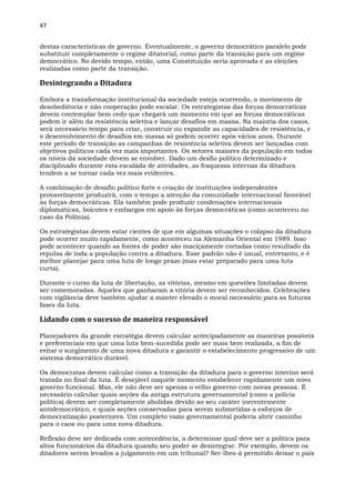 47
destas características de governo. Eventualmente, o governo democrático paralelo pode
substituir completamente o regime ditatorial, como parte da transição para um regime
democrático. No devido tempo, então, uma Constituição seria aprovada e as eleições
realizadas como parte da transição.
Desintegrando a Ditadura
Embora a transformação institucional da sociedade esteja ocorrendo, o movimento de
desobediência e não cooperação pode escalar. Os estrategistas das forças democráticas
devem contemplar bem cedo que chegará um momento em que as forças democráticas
podem ir além da resistência seletiva e lançar desafios em massa. Na maioria dos casos,
será necessário tempo para criar, construir ou expandir as capacidades de resistência, e
o desenvolvimento de desafios em massa só podem ocorrer após vários anos. Durante
este período de transição as campanhas de resistência seletiva devem ser lançadas com
objetivos políticos cada vez mais importantes. Os setores maiores da população em todos
os níveis da sociedade devem se envolver. Dado um desfio político determinado e
disciplinado durante esta escalada de atividades, as fraquezas internas da ditadura
tendem a se tornar cada vez mais evidentes.
A combinação de desafio político forte e criação de instituições independentes
provavelmente produzirá, com o tempo a atenção da comunidade internacional favorável
às forças democráticas. Ela também pode produzir condenações internacionais
diplomáticas, boicotes e embargos em apoio às forças democráticas (como aconteceu no
caso da Polônia).
Os estrategistas devem estar cientes de que em algumas situações o colapso da ditadura
pode ocorrer muito rapidamente, como aconteceu na Alemanha Oriental em 1989. Isso
pode acontecer quando as fontes de poder são maciçamente cortadas como resultado da
repulsa de toda a população contra a ditadura. Esse padrão não é usual, entretanto, e é
melhor planejar para uma luta de longo prazo (mas estar preparado para uma luta
curta).
Durante o curso da luta de libertação, as vitórias, mesmo em questões limitadas devem
ser comemoradas. Aqueles que ganharam a vitória devem ser reconhecidos. Celebrações
com vigilância deve também ajudar a manter elevado o moral necessário para as futuras
fases da luta.
Lidando com o sucesso de maneira responsável
Planejadores da grande estratégia devem calcular antecipadamente as maneiras possíveis
e preferenciais em que uma luta bem-sucedida pode ser mais bem realizada, a fim de
evitar o surgimento de uma nova ditadura e garantir o estabelecimento progressivo de um
sistema democrático durável.
Os democratas devem calcular como a transição da ditadura para o governo interino será
tratada no final da luta. É desejável naquele momento estabelecer rapidamente um novo
governo funcional. Mas, ele não deve ser apenas o velho governo com novas pessoas. É
necessário calcular quais seções da antiga estrutura governamental (como a polícia
política) devem ser completamente abolidas devido ao seu caráter inerentemente
antidemocrático, e quais seções conservadas para serem submetidas a esforços de
democratização posteriores. Um completo vazio governamental poderia abrir caminho
para o caos ou para uma nova ditadura.
Reflexão deve ser dedicada com antecedência, a determinar qual deve ser a política para
altos funcionários da ditadura quando seu poder se desintegrar. Por exemplo, devem os
ditadores serem levados a julgamento em um tribunal? Ser-lhes-á permitido deixar o país
 