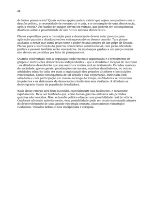 48
de forma permanente? Quais outras opções podem existir que sejam compatíveis com o
desafio político, a necessidade de reconstruir o país, e a construção de uma democracia,
após a vitória? Um banho de sangue devem ser evitado, que poderia ter consequências
drásticas sobre a possibilidade de um futuro sistema democrático.
Planos específicos para a transição para a democracia devem estar prontos para
aplicação quando a ditadura estiver enfraquecendo ou desmoronando. Tais planos
ajudarão a evitar que outro grupo tome o poder estatal através de um golpe de Estado.
Planos para a instituição do governo democrático constitucional, com plena liberdade
política e pessoal também serão necessários. As mudanças ganhas a um preço enorme
não devem ser perdidas por falta de planejamento.
Quando confrontado com a população cada vez mais capacitadas e o crescimento de
grupos e instituições democráticas independentes - que a ditadura é incapaz de controlar
- os ditadores descobrirão que sua aventura inteira está se desfazendo. Paradas maciças
da sociedade, greves gerais, paralizações em massa, marchas desafiadoras, ou outras
atividades minarão cada vez mais a organização dos próprios ditadores e instituições
relacionadas. Como consequência de tal desafio e não cooperação, executada com
sabedoria e com participação em massa ao longo do tempo, os ditadores se tornariam
impotentes e os defensores da democracia triunfariam sem violência. A ditadura se
desintegraria diante da população desafiadora.
Nada desse esforço será bem-sucedido, especialmente não facilmente, e raramente
rapidamente. Deve ser lembrado que, como tantas guerras militares são perdidas
quantas são vencidas. Mas, o desafio político oferece uma possibilidade real de vitória.
Conforme afirmado anteriormente, essa possibilidade pode ser muito aumentada através
do desenvolvimento de uma grande estratégia sensata, planejamento estratégico
cuidadoso, trabalho árduo, e luta disciplinada e corajosa.
 