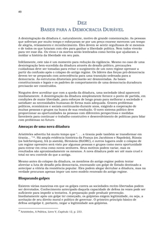 49
DEZ
BASES PARA A DEMOCRACIA DURÁVEL
A desintegração da ditadura é, naturalmente, motivo de grande comemoração. As pessoas
que sofreram por muito tempo e esforçaram-se por um preço enorme merecem um tempo
de alegria, relaxamento e reconhecimento. Eles devem se sentir orgulhosos de si mesmos
e de todos os que lutaram com eles para ganhar a liberdade política. Nem todos viverão
para ver esse dia. Os vivos e os mortos serão lembrados como heróis que ajudaram a
moldar a história da liberdade em seu país.
Infelizmente, este não é um momento para redução da vigilância. Mesmo no caso de uma
desintegração bem-sucedida da ditadura através do desafio político, precauções
cuidadosas deve ser tomadas para evitar o surgimento de um novo regime opressor a
partir da confusão após o colapso do antigo regime. Os líderes das forças pró-democracia
devem ter-se preparado com antecedência para uma transição ordenada para a
democracia. As estruturas ditatoriais precisarão ser desmontadas. As bases
constitucionais e legais e os padrões de comportamento de uma democracia duradoura
precisarão ser construídos.
Ninguém deve acreditar que com a queda da ditadura, uma sociedade ideal aparecerá
imediatamente. A desintegração da ditadura simplesmente fornece o ponto de partida, em
condições de maior liberdade, para esforços de longo prazo para melhorar a sociedade e
satisfazer as necessidades humanas de forma mais adequada. Graves problemas
políticos, econômicos e sociais continuarão durante anos, exigindo a cooperação de
muitas pessoas e grupos na busca de sua resolução. O novo sistema político deve
proporcionar as oportunidades às pessoas com diferentes perspectivas e medidas
favoráveis para continuar o trabalho construtivo e desenvolvimento de políticas para lidar
com problemas no futuro.
Ameaças de uma nova ditadura
Aristóteles advertiu há muito tempo que ". . . a tirania pode também se transformar em
tirania... "14. Há ampla evidência histórica da França (os Jacobinos e Napoleão), Rússia
(os bolcheviques), Irã (o aiatolá), Birmânia (SLORC), e outros lugares onde o colapso de
um regime opressivo será visto por algumas pessoas e grupos como mera oportunidade
para entrar em cena como novos senhores. Seus motivos podem variar, mas os
resultados são aproximadamente os mesmos. A nova ditadura pode ser até mais cruel e
total no seu controle do que a antiga.
Mesmo antes do colapso da ditadura, os membros do antigo regime podem tentar
abreviar a luta de desafio pela democracia, encenando um golpe de Estado destinado a
antecipar a vitória da resistência popular. Eles podem alegar derrubar a ditadura, mas na
verdade procuram apenas impor um novo modelo renovado do antigo regime.
Bloqueando golpes
Existem várias maneiras em que os golpes contra as sociedades recém-libertadas podem
ser derrotados. Conhecimento antecipado daquela capacidade de defesa às vezes pode ser
suficiente para impedir a tentativa. A preparação pode produzir prevenção.
Imediatamente após um golpe ter começado, os golpistas exigem legitimidade, ou seja, a
aceitação de seu direito moral e político de governar. O primeiro princípio básico de
defesa antigolpe é, portanto, negar a legitimidade aos golpistas.
14
Aristóteles, A Política, Livro V, Capítulo 12, p. 233.
 