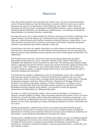 5
PREFÁCIO
Uma das minhas grandes preocupações por muitos anos, foi como as pessoas podem
evitar e destruir ditaduras. Isso foi alimentado, em parte devido à crença que os seres
humanos não devem ser dominados e destruídos por tais regimes. Essa crença foi
reforçada por leituras sobre a importância da liberdade humana, sobre a natureza das
ditaduras (desde Aristóteles até analistas do totalitarismo), e as histórias de ditaduras
(especialmente os sistemas nazista e estalinista).
Ao longo dos anos, tive a oportunidade de conhecer pessoas que viveram e sofreram sob o
regime nazista, incluindo alguns que sobreviveram aos campos de concentração. Na
Noruega, conheci pessoas que haviam resistido ao domínio fascista e sobrevivido, e ouvi
sobre aqueles que pereceram. Conversei com judeus que haviam escapado das garras
nazistas e com pessoas que tinham ajudado a salva-los.
Conhecimento do terror do regime comunista em vários países foi aprendido mais com
livros do que contatos pessoais. O terror desses sistemas pareceu-me ser especialmente
doloroso porque essas ditaduras foram impostas em nome da libertação da opressão e da
exploração.
Nas décadas mais recentes, através de visitas de pessoas provenientes de países
governados ditatorialmente, como o Panamá, Polônia, Chile, Tibete e Birmânia, as
realidades das ditaduras atuais tornaram-se mais reais. De tibetanos que tinham lutado
contra a agressão comunista chinesa; russos que haviam derrotado o golpe da linha dura
em agosto de 1991 e tailandeses, que tinham bloqueado de maneira não violenta um
retorno à ditadura militar, eu ganhei perspectivas muitas vezes perturbadoras sobre a
natureza insidiosa das ditaduras.
O sentimento de emoção e indignação contra as brutalidades, junto com a admiração
pelo heroísmo calmo de homens e mulheres incrivelmente corajosos, foi, por vezes,
reforçado por visitas a locais onde os perigos ainda são grandes, e ainda assim, o desafio
de pessoas corajosas continuou. Estes incluíram o Panamá sob Noriega; Vilnius na
Lituânia, sob contínua repressão soviética; a Praça Tiananmen, em Pequim, tanto
durante a manifestação festiva de liberdade quanto enquanto os primeiros veículos
blindados entraram naquela noite fatídica, e os quartéis na selva da oposição
democrática em Manerplaw em "Mianmar libertada".
Às vezes, eu visitei os locais dos caídos, como a torre de televisão e o cemitério em
Vilnius; o parque público em Riga, onde as pessoas tinham sido mortas a tiros; no centro
de Ferrara, no norte da Itália, onde os fascistas alinharam e fuzilaram resistentes; e um
simples cemitério em Manerplaw cheio de corpos de homens que haviam morrido jovens
demais. É uma triste conclusão que todas as ditaduras deixam tal morte e destruição em
seu rastro.
Dessas preocupações e experiências cresceu uma esperança determinada de que a
prevenção da tirania pode ser possível, que lutas bem sucedidas contra as ditaduras
poderiam ser travadas sem massacres mútuos em massa, que as ditaduras poderiam ser
destruídas e novas ditaduras impedidas de ressurgir das cinzas.
Tentei pensar cuidadosamente sobre as formas mais eficazes em que as ditaduras podem
ser desintegradas com sucesso com o menor custo possível em sofrimento e vidas. Nisso,
ao longo de muitos anos, eu baseei meus estudos de ditaduras, movimentos de
resistência, revoluções, pensamento político, sistemas governamentais e, sobretudo, luta
não violenta realista.
 