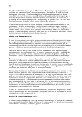 50
Os golpistas também exigem que os líderes civis e da população sejam apoiadores,
confusos, ou apenas passivos. Os golpistas exigem a colaboração de especialistas e
assessores, burocratas e funcionários públicos, administradores e juízes, a fim de
consolidar seu controle sobre a sociedade afetada. Os golpistas também exigem que a
multidão de pessoas que operam o sistema político, as instituições da sociedade, a
economia, a polícia e as forças militares passivamente se apresentem e executem suas
funções habituais, alteradas pela ordens e políticas dos golpistas.
O segundo princípio básico de defesa antigolpe é resistir aos golpistas através de não
cooperação e desafio. A cooperação e a assistência necessária devem ser negadas.
Basicamente, os mesmos meios de luta que foram usados contra a ditadura podem ser
usados contra a nova ameaça, mas aplicados imediatamente. Se tanto a legitimidade
quanto a cooperação forem negados, o golpe pode morrer de inanição política e a chance
de construir uma sociedade democrática restaurada.
Elaboração da Constituição
O novo sistema democrático exigirá uma constituição que estabeleça o quadro desejado
para o governo democrático. A Constituição deve estabelecer os propósitos do governo,
limites dos poderes governamentais, os meios e o calendário de eleições em que os
funcionários governamentais e parlamentares serão escolhidos, os direitos inerentes ao
povo, e a relação do governo nacional com outros níveis inferiores de governo .
Dentro do governo central, se é para continuar democrático, uma divisão clara da
autoridade deve ser estabelecida entre os poderes legislativo, executivo e judiciário do
governo. Fortes restrições devem ser incluídas às atividades da polícia, serviços de
inteligência e forças militares para proibir qualquer tipo de interferência política legal.
No interesse de preservar o sistema democrático e impedir tendências e medidas
ditatoriais, a constituição deve ser preferencialmente uma que estabeleça um sistema
federal com significativas prerrogativas reservadas para os níveis estadual, regional e
local de governo. Em algumas situações, o sistema suíço de cantões pode ser considerado
em que áreas relativamente pequenas retêm prerrogativas mais importantes, ao mesmo
tempo em que continua a fazer parte do país como um todo.
Se uma Constituição com muitas dessas características existia antes na história do país
recém-libertado, pode ser sábio simplesmente restaurar sua operação, alterando-a
conforme necessário e desejável. Se uma Constituição mais antiga adequada não existir,
pode ser necessário operar com uma constituição provisória. Caso contrário, uma nova
Constituição precisará ser preparada. Preparar uma nova Constituição exigirá tempo e
reflexão consideráveis. A participação popular neste processo é desejável e necessária
para a ratificação de um novo texto ou alterações. Deve-se ser muito cauteloso sobre a
inclusão na Constituição de promessas que mais tarde podem se provar impossíveis de
implementar ou disposições que exigiriam um governo altamente centralizado, porque
ambos podem facilitar uma nova ditadura.
O texto da Constituição deve ser facilmente entendido pela maioria da população. Uma
constituição não deve ser tão complexa ou ambígua que apenas os advogados ou outras
elites pode pretender compreendê-la.
Um política de defesa democrática
O país libertado também pode enfrentar ameaças externas para as quais seria necessária
uma capacidade de defesa. O país também pode ser ameaçado por tentativas estrangeiras
de estabelecer dominação econômica, política ou militar.
 