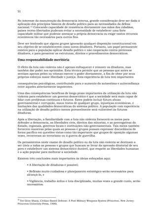 51
No interesse da manutenção da democracia interna, grande consideração deve ser dada à
aplicação dos princípios básicos de desafio político para as necessidades da defesa
nacional.15 Colocando capacidade de resistência diretamente nas mãos dos cidadãos,
países recém-libertados puderam evitar a necessidade de estabelecer uma forte
capacidade militar que pudesse ameaçar a própria democracia ou exigir vastos recursos
econômicos tão necessários para outros fins.
Deve ser lembrado que alguns grupos ignorarão qualquer disposição constitucional em
seu objetivo de se estabelecerem como novos ditadores. Portanto, um papel permanente
existirá para a população aplicar desafio político e não cooperação contra pretensos
ditadores, e para preservar as estruturas, direitos e procedimentos democráticos.
Uma responsabilidade meritória
O efeito da luta não violenta não é apenas enfraquecer e remover os ditadores, mas
também dar poder aos oprimidos. Esta técnica permite que as pessoas que antes se
sentiam apenas peões ou vítimas exercer o poder diretamente, a fim de obter por seus
próprios esforços maior liberdade e justiça. Esta experiência de luta tem importantes
consequências psicológicas, contribuindo para o aumento da autoestima e autoconfiança
entre aqueles anteriormente impotentes.
Uma das consequências benéficas de longo prazo importantes da utilização da luta não
violenta para estabelecer um governo democrático é que a sociedade será mais capaz de
lidar com problemas contínuos e futuros. Estes podem incluir futuro abuso
governamental e corrupção, maus tratos de qualquer grupo, injustiças econômicas, e
limitações das qualidades democráticas do sistema político. A população com experiência
na utilização de desafio político menos provavelmente será vulnerável às futuras
ditaduras.
Após a libertação, a familiaridade com a luta não violenta fornecerá os meios para
defender a democracia, as liberdades civis, direitos das minorias, e as prerrogativas do
Estado, regionais, governos locais e instituições não-governamentais. Tais meios também
fornecem maneiras pelas quais as pessoas e grupos possam expressar discordância de
forma pacífica em questões vistas como tão importante que grupos de oposição algumas
vezes, recorreram ao terrorismo ou à guerra de guerrilha.
Os pensamentos neste exame do desafio político ou da luta não violenta se destinam a
ser úteis a todas as pessoas e grupos que buscam se livrar da opressão ditatorial de seu
povo e estabelecer um sistema democrático durável, que respeite as liberdades humanas
e a ação popular para melhorar a sociedade.
Existem três conclusões mais importantes às ideias esboçadas aqui:
• A libertação de ditaduras é possível;
• Reflexão muito cuidadosa e planejamento estratégico serão necessários para
alcançá-lo, e
• Vigilância, trabalho árduo e luta disciplinada, muitas vezes a grande custo, serão
necessários.
15
Ver Gene Sharp, Civilian-Based Defense: A Post-Military Weapons System (Princeton, New Jersey:
Princeton University Press, 1990).
 