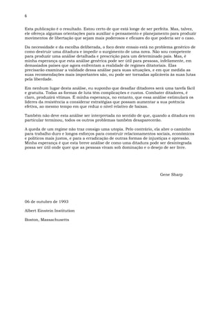 6
Esta publicação é o resultado. Estou certo de que está longe de ser perfeita. Mas, talvez,
ele ofereça algumas orientações para auxiliar o pensamento e planejamento para produzir
movimentos de libertação que sejam mais poderosos e eficazes do que poderia ser o caso.
Da necessidade e da escolha deliberada, o foco deste ensaio está no problema genérico de
como destruir uma ditadura e impedir o surgimento de uma nova. Não sou competente
para produzir uma análise detalhada e prescrição para um determinado país. Mas, é
minha esperança que esta análise genérica pode ser útil para pessoas, infelizmente, em
demasiados países que agora enfrentam a realidade de regimes ditatoriais. Elas
precisarão examinar a validade dessa análise para suas situações, e em que medida as
suas recomendações mais importantes são, ou pode ser tornadas aplicáveis às suas lutas
pela liberdade.
Em nenhum lugar desta análise, eu suponho que desafiar ditadores será uma tarefa fácil
e gratuita. Todas as formas de luta têm complicações e custos. Combater ditadores, é
claro, produzirá vítimas. É minha esperança, no entanto, que essa análise estimulará os
líderes da resistência a considerar estratégias que possam aumentar a sua potência
efetiva, ao mesmo tempo em que reduz o nível relativo de baixas.
Também não deve esta análise ser interpretada no sentido de que, quando a ditadura em
particular terminou, todos os outros problemas também desaparecerão.
A queda de um regime não traz consigo uma utopia. Pelo contrário, ela abre o caminho
para trabalho duro e longos esforços para construir relacionamentos sociais, econômicos
e políticos mais justos, e para a erradicação de outras formas de injustiças e opressão.
Minha esperança é que esta breve análise de como uma ditadura pode ser desintegrada
possa ser útil onde quer que as pessoas vivam sob dominação e o desejo de ser livre.
Gene Sharp
06 de outubro de 1993
Albert Einstein Institution
Boston, Massachusetts
 