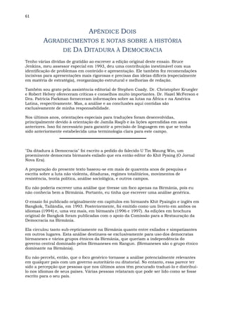 61
APÊNDICE DOIS
AGRADECIMENTOS E NOTAS SOBRE A HISTÓRIA
DE DA DITADURA À DEMOCRACIA
Tenho várias dívidas de gratidão ao escrever a edição original deste ensaio. Bruce
Jenkins, meu assessor especial em 1993, deu uma contribuição inestimável com sua
identificação de problemas em conteúdo e apresentação. Ele também fez recomendações
incisivas para apresentações mais rigorosas e precisas das ideias difíceis (especialmente
em matéria de estratégia), reorganização estrutural e melhorias de redação.
Também sou grato pela assistência editorial de Stephen Coady. Dr. Christopher Kruegler
e Robert Helvey ofereceram críticas e conselhos muito importantes. Dr. Hazel McFerson e
Dra. Patrícia Parkman forneceram informações sobre as lutas na África e na América
Latina, respectivamente. Mas, a análise e as conclusões aqui contidas são
exclusivamente de minha responsabilidade.
Nos últimos anos, orientações especiais para traduções foram desenvolvidas,
principalmente devido à orientação de Jamila Raqib e às lições aprendidas em anos
anteriores. Isso foi necessário para garantir a precisão de linguagem em que se tenha
sido anteriormente estabelecida uma terminologia clara para este campo.
"Da ditadura à Democracia" foi escrito a pedido do falecido U Tin Maung Win, um
proeminente democrata birmanês exilado que era então editor do Khit Pyaing (O Jornal
Nova Era).
A preparação do presente texto baseou-se em mais de quarenta anos de pesquisa e
escrita sobre a luta não violenta, ditaduras, regimes totalitários, movimentos de
resistência, teoria política, análise sociológica, e outros campos.
Eu não poderia escrever uma análise que tivesse um foco apenas na Birmânia, pois eu
não conhecia bem a Birmânia. Portanto, eu tinha que escrever uma análise genérica.
O ensaio foi publicado originalmente em capítulos em birmanês Khit Pyaingin e inglês em
Bangkok, Tailândia, em 1993. Posteriormente, foi emitido como um livreto em ambos os
idiomas (1994) e, uma vez mais, em birmanês (1996 e 1997). As edições em brochura
original de Bangkok foram publicadas com o apoio da Comissão para a Restauração da
Democracia na Birmânia.
Ela circulou tanto sub-repticiamente na Birmânia quanto entre exilados e simpatizantes
em outros lugares. Esta análise destinava-se exclusivamente para uso dos democratas
birmaneses e vários grupos étnicos da Birmânia, que queriam a independência do
governo central dominado pelos Birmaneses em Rangun. (Birmaneses são o grupo étnico
dominante na Birmânia).
Eu não percebi, então, que o foco genérico tornasse a análise potencialmente relevantes
em qualquer país com um governo autoritário ou ditatorial. No entanto, essa parece ter
sido a percepção que pessoas que nos últimos anos têm procurado traduzi-lo e distribuí-
lo nos idiomas de seus países. Várias pessoas relataram que pode ser lido como se fosse
escrito para o seu país.
 