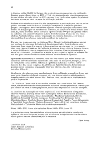 62
A ditadura militar SLORC de Rangun não perdeu tempo em denunciar esta publicação.
Pesados ataques foram feitos em 1995 e 1996, e teriam continuado nos últimos anos em
jornais, rádio e televisão. Ainda em 2005, pessoas eram condenadas a penas de prisão de
sete anos apenas por estar na posse da publicação proibida.
Embora nenhum esforço tenha sido feito para promover a publicação para uso em outros
países, traduções e distribuição da publicação começaram a se espalhar por conta
própria. Uma cópia da edição em idioma Inglês foi vista em exposição na vitrine de uma
livraria em Bangkok por um estudante da Indonésia, foi comprado e levado de volta para
casa. Lá, ele foi traduzido para o indonésio e publicado em 1997 por uma grande editora
da Indonésia com uma introdução de autoria de Abdurrahman Wahid. Ele era, então,
chefe da Nadhlatul Ulama, a maior organização muçulmana do mundo, com trinta e
cinco milhões de membros, e mais tarde presidente da Indonésia.
Durante este tempo, em meu escritório na Albert Einstein Institution tínhamos apenas
um punhado de fotocópias do livrinho de Bangkok em inglês. Durante alguns anos
tivemos de fazer cópias dele quando tínhamos pedidos para os quais ele era relevante.
Mais tarde, Marek Zelaskiewz, da Califórnia, levou uma dessas cópias a Belgrado durante
o tempo de Milosevic e deu-a à organização Civic Initiatives. Eles o traduziram para o
sérvio e o publicaram. Quando visitei a Sérvia, após o colapso do regime de Milosevic foi-
nos dito que o livro tinha sido bastante influente no movimento de oposição.
Igualmente importante foi o seminário sobre luta não violenta que Robert Helvey, um
coronel do Exército americano aposentado, tinha dado em Budapeste, Hungria, a cerca
de vinte jovens sérvios sobre a natureza e o potencial da luta não violenta. Helvey
também lhes deu cópias completas de A Política de Ação Não violenta. Estas foram as
pessoas que se tornaram a organização Otpor que liderou a luta não violenta que
derrubou Milosevic.
Geralmente não sabemos como o conhecimento desta publicação se espalhou de um país
para outro. Sua disponibilidade em nosso site, nos últimos anos tem sido importante,
mas claramente este não é o único fator. Rastrear estas conexões seria um importante
projeto de pesquisa.
"Da Ditadura à Democracia" é uma análise pesada e não é uma leitura fácil. Mesmo
assim, ela tem sido considerada importante o suficiente para ter pelo menos 28 traduções
(até Janeiro de 2008) a serem preparadas, embora elas exijam muito trabalho e despesa.
As traduções da publicação em versão impressa ou o site Web incluem os seguintes
idiomas: Amárico (Etiópia), árabe, azeri (Azerbaijão), Bahasa da Indonésia, Bielorrusso,
Birmanês, Chin (Birmânia), Chinês (simplificado e Mandarim tradicional), Dhivehi
(Maldivas), Persa (Irã), Francês, Georgiano, Alemão, Jing Paw (Birmânia), Karen
(Birmânia), Khmer (Camboja) Curdo, Quirguiz (Quirguistão), Nepalês, Pashto (Afeganistão
e Paquistão), Russo, Sérvio, Tibetano, Espanhol, Tigrinya (Eritreia), Ucraniano, Usbeque
(Uzbequistão), e Vietnamita. Vários outros estão em preparação.
Entre 1993 e 2002 houve seis traduções. Entre 2003 e 2008 houve 22.
A grande diversidade das sociedades e idiomas em que as traduções se espalharam
apoiam a conclusão de que as pessoas que inicialmente se deparar com este documento
viram que sua análise é relevantes para a sociedade.
Gene Sharp
Janeiro de 2008
Albert Einstein Institution
Boston, Massachusetts
 