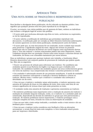 63
APÊNDICE TRÊS
UMA NOTA SOBRE AS TRADUÇÕES E REIMPRESSÃO DESTA
PUBLICAÇÃO
Para facilitar a divulgação desta publicação, ela foi colocada no domínio público. Isso
significa que qualquer pessoa está livre para reproduzi-la ou divulgá-la.
O autor, no entanto, tem vários pedidos que ele gostaria de fazer, embora os indivíduos
não tenham a obrigação legal de acatar tais pedidos.
• O autor pede que nenhuma alteração seja feita no texto, acréscimos ou supressões,
se ele for reproduzido.
• O autor solicita a notificação de indivíduos que pretendam reproduzir este
documento. A notificação pode ser enviada ao Albert Einstein Institution (informações
de contato aparecem no início desta publicação, imediatamente antes do Índice).
• O autor pede que, se esse documento for ser traduzido, muito cuidado seja tomado
para preservar o significado original do texto. Alguns dos termos na presente
publicação não se traduzem facilmente em outras línguas como equivalentes diretos
para a "luta não violenta" e termos relacionados podem não estar disponíveis. Assim,
cuidadosa atenção deve ser prestada à forma como estes termos e conceitos devam ser
traduzidos, de forma a ser entendido exatamente por novos leitores.
Para os indivíduos e grupos que queiram traduzir este trabalho, a Instituição Albert
Einstein desenvolveu um conjunto padrão de processos de tradução que podem ajudá-
las. Eles são os seguintes:
• Ocorre um processo de seleção para selecionar um tradutor. Os candidatos são
avaliados quanto à sua fluência em Inglês e na língua em que o trabalho será
traduzido. Os candidatos também são avaliados quanto aos seus conhecimentos gerais
em torno da matéria e sua compreensão dos termos e conceitos presentes no texto.
• Um avaliador é selecionado através de um processo semelhante. A tarefa do avaliador
consiste em examinar criticamente a tradução e fornecer feedback e críticas ao
tradutor. Muitas vezes, é melhor que o tradutor e o avaliador não conheçam a
identidade um do outro.
• Uma vez que o tradutor e avaliador sejam selecionados, o tradutor apresenta uma
amostra de tradução de duas ou três páginas do texto, bem como uma lista de um
número significativo de termos-chave que estão presentes no texto.
• O avaliador avalia esta amostra de tradução e apresenta comentários ao tradutor.
• Se existirem problemas mais importantes entre a tradução da amostra do tradutor e
avaliação do avaliador daquela tradução, então, ou o tradutor ou o avaliador pode ser
substituído, dependendo da decisão do indivíduo ou grupo que está patrocinando a
tradução. Se existem problemas menos importantes, o tradutor prossegue com a
tradução completa do texto, levando em conta as observações do avaliador.
• Uma vez que todo o texto esteja traduzido, o avaliador avalia o texto inteiro e dá um
feedback para o tradutor.
• Uma vez que o tradutor tenha considerou este feedback e feito as alterações
necessárias, a versão final do texto está completa e o livro traduzido estará pronto
para ser impresso e distribuído.
 