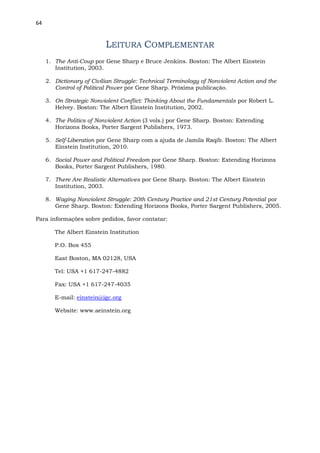 64
LEITURA COMPLEMENTAR
1. The Anti-Coup por Gene Sharp e Bruce Jenkins. Boston: The Albert Einstein
Institution, 2003.
2. Dictionary of Civilian Struggle: Technical Terminology of Nonviolent Action and the
Control of Political Power por Gene Sharp. Próxima publicação.
3. On Strategic Nonviolent Conflict: Thinking About the Fundamentals por Robert L.
Helvey. Boston: The Albert Einstein Institution, 2002.
4. The Politics of Nonviolent Action (3 vols.) por Gene Sharp. Boston: Extending
Horizons Books, Porter Sargent Publishers, 1973.
5. Self-Liberation por Gene Sharp com a ajuda de Jamila Raqib. Boston: The Albert
Einstein Institution, 2010.
6. Social Power and Political Freedom por Gene Sharp. Boston: Extending Horizons
Books, Porter Sargent Publishers, 1980.
7. There Are Realistic Alternatives por Gene Sharp. Boston: The Albert Einstein
Institution, 2003.
8. Waging Nonviolent Struggle: 20th Century Practice and 21st Century Potential por
Gene Sharp. Boston: Extending Horizons Books, Porter Sargent Publishers, 2005.
Para informações sobre pedidos, favor contatar:
The Albert Einstein Institution
P.O. Box 455
East Boston, MA 02128, USA
Tel: USA +1 617-247-4882
Fax: USA +1 617-247-4035
E-mail: einstein@igc.org
Website: www.aeinstein.org
 