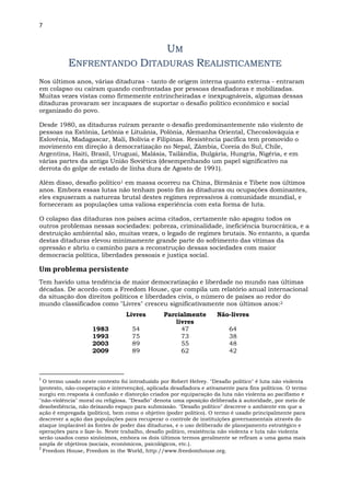 7
UM
ENFRENTANDO DITADURAS REALISTICAMENTE
Nos últimos anos, várias ditaduras - tanto de origem interna quanto externa - entraram
em colapso ou caíram quando confrontadas por pessoas desafiadoras e mobilizadas.
Muitas vezes vistas como firmemente entrincheiradas e inexpugnáveis, algumas dessas
ditaduras provaram ser incapazes de suportar o desafio político econômico e social
organizado do povo.
Desde 1980, as ditaduras ruíram perante o desafio predominantemente não violento de
pessoas na Estônia, Letônia e Lituânia, Polônia, Alemanha Oriental, Checoslováquia e
Eslovênia, Madagascar, Mali, Bolívia e Filipinas. Resistência pacífica tem promovido o
movimento em direção à democratização no Nepal, Zâmbia, Coreia do Sul, Chile,
Argentina, Haiti, Brasil, Uruguai, Malásia, Tailândia, Bulgária, Hungria, Nigéria, e em
várias partes da antiga União Soviética (desempenhando um papel significativo na
derrota do golpe de estado de linha dura de Agosto de 1991).
Além disso, desafio político1 em massa ocorreu na China, Birmânia e Tibete nos últimos
anos. Embora essas lutas não tenham posto fim às ditaduras ou ocupações dominantes,
eles expuseram a natureza brutal destes regimes repressivos à comunidade mundial, e
forneceram as populações uma valiosa experiência com esta forma de luta.
O colapso das ditaduras nos países acima citados, certamente não apagou todos os
outros problemas nessas sociedades: pobreza, criminalidade, ineficiência burocrática, e a
destruição ambiental são, muitas vezes, o legado de regimes brutais. No entanto, a queda
destas ditaduras elevou minimamente grande parte do sofrimento das vítimas da
opressão e abriu o caminho para a reconstrução dessas sociedades com maior
democracia política, liberdades pessoais e justiça social.
Um problema persistente
Tem havido uma tendência de maior democratização e liberdade no mundo nas últimas
décadas. De acordo com a Freedom House, que compila um relatório anual internacional
da situação dos direitos políticos e liberdades civis, o número de países ao redor do
mundo classificados como "Livres" cresceu significativamente nos últimos anos:2
Livres Parcialmente
livres
Não-livres
1983 54 47 64
1993 75 73 38
2003 89 55 48
2009 89 62 42
1
O termo usado neste contexto foi introduzido por Robert Helvey. "Desafio político" é luta não violenta
(protesto, não-cooperação e intervenção), aplicada desafiadora e ativamente para fins políticos. O termo
surgiu em resposta à confusão e distorção criados por equiparação da luta não violenta ao pacifismo e
"não-violência" moral ou religiosa. "Desafio" denota uma oposição deliberada à autoridade, por meio de
desobediência, não deixando espaço para submissão. "Desafio político" descreve o ambiente em que a
ação é empregada (político), bem como o objetivo (poder político). O termo é usado principalmente para
descrever a ação das populações para recuperar o controle de instituições governamentais através do
ataque implacável às fontes de poder das ditaduras, e o uso deliberado de planejamento estratégico e
operações para o faze-lo. Neste trabalho, desafio político, resistência não violenta e luta não violenta
serão usados como sinônimos, embora os dois últimos termos geralmente se refiram a uma gama mais
ampla de objetivos (sociais, econômicos, psicológicos, etc.).
2
Freedom House, Freedom in the World, http://www.freedomhouse.org.
 