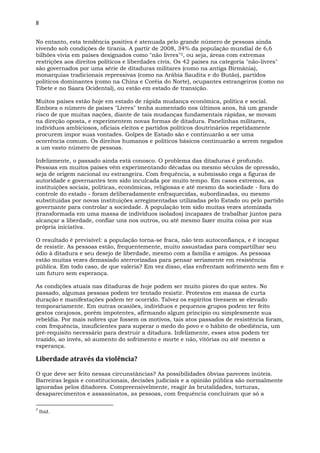 8
No entanto, esta tendência positiva é atenuada pelo grande número de pessoas ainda
vivendo sob condições de tirania. A partir de 2008, 34% da população mundial de 6,6
bilhões vivia em países designados como "não livres"3, ou seja, áreas com extremas
restrições aos direitos políticos e liberdades civis. Os 42 países na categoria "não-livres"
são governados por uma série de ditaduras militares (como na antiga Birmânia),
monarquias tradicionais repressivas (como na Arábia Saudita e do Butão), partidos
políticos dominantes (como na China e Coréia do Norte), ocupantes estrangeiros (como no
Tibete e no Saara Ocidental), ou estão em estado de transição.
Muitos países estão hoje em estado de rápida mudança econômica, política e social.
Embora o número de países "Livres" tenha aumentado nos últimos anos, há um grande
risco de que muitas nações, diante de tais mudanças fundamentais rápidas, se movam
na direção oposta, e experimentem novas formas de ditadura. Panelinhas militares,
indivíduos ambiciosos, oficiais eleitos e partidos políticos doutrinários repetidamente
procurem impor suas vontades. Golpes de Estado são e continuarão a ser uma
ocorrência comum. Os direitos humanos e políticos básicos continuarão a serem negados
a um vasto número de pessoas.
Infelizmente, o passado ainda está conosco. O problema das ditaduras é profundo.
Pessoas em muitos países vêm experimentando décadas ou mesmo séculos de opressão,
seja de origem nacional ou estrangeira. Com frequência, a submissão cega a figuras de
autoridade e governantes tem sido inculcada por muito tempo. Em casos extremos, as
instituições sociais, políticas, econômicas, religiosas e até mesmo da sociedade - fora do
controle do estado - foram deliberadamente enfraquecidas, subordinadas, ou mesmo
substituídas por novas instituições arregimentadas utilizadas pelo Estado ou pelo partido
governante para controlar a sociedade. A população tem sido muitas vezes atomizada
(transformada em uma massa de indivíduos isolados) incapazes de trabalhar juntos para
alcançar a liberdade, confiar uns nos outros, ou até mesmo fazer muita coisa por sua
própria iniciativa.
O resultado é previsível: a população torna-se fraca, não tem autoconfiança, e é incapaz
de resistir. As pessoas estão, frequentemente, muito assustadas para compartilhar seu
ódio à ditadura e seu desejo de liberdade, mesmo com a família e amigos. As pessoas
estão muitas vezes demasiado aterrorizadas para pensar seriamente em resistência
pública. Em todo caso, de que valeria? Em vez disso, elas enfrentam sofrimento sem fim e
um futuro sem esperança.
As condições atuais nas ditaduras de hoje podem ser muito piores do que antes. No
passado, algumas pessoas podem ter tentado resistir. Protestos em massa de curta
duração e manifestações podem ter ocorrido. Talvez os espíritos tivessem se elevado
temporariamente. Em outras ocasiões, indivíduos e pequenos grupos podem ter feito
gestos corajosos, porém impotentes, afirmando algum princípio ou simplesmente sua
rebeldia. Por mais nobres que fossem os motivos, tais atos passados de resistência foram,
com frequência, insuficientes para superar o medo do povo e o hábito de obediência, um
pré-requisito necessário para destruir a ditadura. Infelizmente, esses atos podem ter
trazido, ao invés, só aumento do sofrimento e morte e não, vitórias ou até mesmo a
esperança.
Liberdade através da violência?
O que deve ser feito nessas circunstâncias? As possibilidades óbvias parecem inúteis.
Barreiras legais e constitucionais, decisões judiciais e a opinião pública são normalmente
ignoradas pelos ditadores. Compreensivelmente, reagir às brutalidades, torturas,
desaparecimentos e assassinatos, as pessoas, com frequência concluíram que só a
3
Ibid.
 