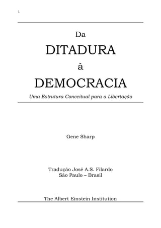 1




                       Da

          DITADURA
                        à
      DEMOCRACIA
    Uma Estrutura Conceitual para a Libertação




                   Gene Sharp




           Tradução José A.S. Filardo
               São Paulo – Brasil



          The Albert Einstein Institution
 