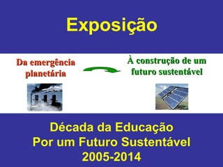 Da emergência planetária À construção de um futuro sustentável Exposição Década da Educação Por um Futuro Sustentável 2005-2014 