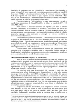 2
introdução do taylorismo com sua racionalização e parcelamento das atividades, o
tempo vai para 5:50 horas, logo depois com o treinamento dos operários cai para 2:38
horas e em 1914 Ford automatiza as primeiras linhas de montagem e o tempo cai para
1:38, o que significa oito vezes menos do que o esquema artesanal (GOUNET, 1999).
Nota-se aqui, a intensificação e o aumento de produtividade do trabalho, causado pelo
método cientifico taylorista de parcelamento das atividades.
Como conseqüência, Ford conquista o mercado norte-americano e depois o
mundo. Seus lucros saltam de 2 para 250 milhões de dólares no período de 1907-1919
(GOUNET, 1999).
Neste sentido, o fordismo-taylorismo se espalhou para todo o sistema
produtivo como forma de organização da produção e do trabalho, que teve como
elementos básicos a linha de montagem, produção em massa, produtos homogêneos,
consumo de massa, controle do tempo e movimentos do operário, existência do trabalho
parcelado, separação entre elaboração e execução no processo produtivo e
desqualificação do trabalhador.
E essa forma de organização do trabalho é a marca do período de crescimento e
expansão do pós-guerra que vai de 1945-1973, conhecida como a “Era de Ouro” do
capitalismo. Sendo a época do surgimento de uma nova institucionalidade para garantir
a reprodução do capital, mas para manter o capitalismo, nessa época, foi necessário
incorporar as massas, ou seja, oferecer aos trabalhadores estabilidade no emprego,
direitos previdenciários, saúde, educação etc.
É nesse cenário, após a Segunda Guerra Mundial, que começou uma nova
estrutura social e econômica, conhecida como o compromisso fordista, na qual o
Estado, capital e trabalhadores assumiram esse compromisso para garantir o capitalismo
como sistema de produção, reprodução e dominação social.
2 O compromisso fordista e a queda da taxa de lucro
Antes de tudo, o compromisso fordista não foi feito entre dois indivíduos, ou
qualquer relação contratual entre duas ou mais pessoas. Como também ele não foi
resultado de vontades livres que se enquadram naturalmente, mas esse compromisso foi
firmado entre intermediários organizacionais e institucionais que lhes serviram de
representantes, ou seja, as organizações sindicais, organizações patronais e entre eles e o
Estado como “regulador” desse acordo.
Em primeiro lugar, esse compromisso foi “imposto” a cada um dos
protagonistas pela própria dinâmica anterior do capitalismo, ou seja, pelas lutas de
classes que foram marcadas o século XIX entre burguesia e proletariado3
. Em segundo
lugar, onde foi declarado oficialmente esse compromisso, especialmente os países da
Europa setentrional, resultou em um processo ilusório para seus protagonistas. Porque
ele veio para apaziguar as disputas anteriores entre as classes, ilusão no sentido que o
capitalismo levaria ao sufrágio universal. E por fim, esse compromisso não acabou com
a luta de classe entre burguesia e proletariado. Pois, nesse sistema os trabalhadores não
conseguiram sua independência.
Do ponto de vista dos trabalhadores, esse compromisso pode ser visto como
uma barganha, ou seja, ele trocou a “luta revolucionária” (a emancipação) pela
seguridade social (redução do tempo de trabalho, saúde, educação, entre outras
satisfações fundamentais), permitindo assim, a burguesia deter o conflito com o
3
O primeiro movimento organizado foi a Primeira Internacional que teve um esforço de alcançar uma
eficiência política para derrubar o capitalismo, vale destacar a Comuna de Paris (a tomada de Paris pelos
operários que dura 72 dias, logo são sangrentamente massacrados pelo exercito francês) e o papel de
Marx como o principal teórico do movimento comunista.
 