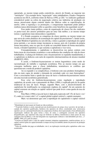 3
operariado, ao mesmo tempo podia controlá-los, através do Estado, ao negociar tais
“satisfações”. Um exemplo dessa “negociação” entre trabalhadores, Estado e burguesia
aconteceu nos EUA, conforme relato de Harvey (1992, p.128): “os sindicatos ganharam
considerável poder na esfera da negociação coletiva nas indústrias de produção em
massa, preservaram algum controle dentro das fábricas sobre as especificações de
tarefas, sobre a segurança e as promoções, e conquistaram importante poder político
(embora nunca determinante) sobre as questões como benefícios da seguridade social”.
Esse poder (tanto político, como de organização de classe) faz dos sindicatos
os porta-vozes dos anseios proletários para ter uma vida melhor, e ao mesmo tempo
tornou o capitalismo mais democrático e igualitário.
E o Estado assegurou as conquistas da classe operária, ao mesmo tempo em
que servia de centro dinâmico de acumulação do capital (keynesianismo4
). Sendo assim,
o Estado Moderno Capitalista era sem dúvida, o único a garantir a reprodução do capital
nesse período, e ao mesmo tempo incorporar as massas, pois ele é produto da própria
forma mercadoria, uma vez que ele só pode ser concebido dentro da forma mercadoria.
Assim, o Estado Capitalista é o que sustenta o capitalismo e vice-versa.
Conseqüentemente, o capitalismo se desenvolveu nos países centrais com
fortes taxas de crescimento econômico e com melhorias das condições de vida da classe
trabalhadora. A aliança do fordismo com o keynesianismo se expandiu mundialmente, e
o capitalismo se dedicou a um surto de expansões internacionalistas de alcance mundial
(HARVEY,1992).
E assim, o fordismo-keynesianismo se tornou hegemônico como modo de
racionalização do trabalho e regulação econômica. Pois ao mesmo tempo em que
conseguia melhorias para a classe trabalhadora, neutralizava os conflitos que
questionavam o modo de produzir capitalista.
Ao se expandir e se complexificar, o fordismo com seus produtos homogêneos
não era mais capaz de atender a demanda da sociedade cada vez mais heterogênea5
.
Com o crescimento lento e queda das taxas de lucro o fordismo-keynesianismo entrou
em uma recessão econômica generalizada.
Essa crise do fordismo-keynesianismo como regulação e reprodução
capitalista, de acordo com o pensamento de Marx (1984), é explicada pela lei da queda
tendencial da taxa de lucro. Porque, segundo Marx, com o desenvolvimento do
capitalismo há modificações na composição orgânica do capital6
, há um aumento do
capital constaste em relação ao capital variável que pode levar a uma queda da taxa de
lucro geral.
Para Marx (1984) a taxa de lucro é dada pela expressão m/C (Tx de lucro = m /
C), onde m é a mais-valia7
e C o capital global (capital variável + capital constante).
Marx vai demonstrar que com a reprodução do capitalismo o capital variável
4
Modalidade de intervenção do Estado na vida econômica.
5
“O período fordista é, assim, marcado por um desdobramento da antiga classe operária: de um lado, a
camada dos operários qualificados, herdeiros dos operários de ofício, constituindo uma ‘aristocracia
operária’ por ser a principal beneficiária do compromisso fordista, bem representada e bem definida pelas
organizações sindicais das quais forma a base; de outro, o contingente crescente dos operários
desqualificados, que suportam toda carga do fordismo na fábrica, beneficiam-se muito pouco de suas
vantagens fora da fábrica, e são mal integrados nas organizações sindicais e mal defendidos por ela […]”
(BIHR, 1998, p.52, grifo do autor).
6
Consiste na relação entre o valor do capital constante (máquinas equipamentos, matérias-primas, etc.) e
capital variável (parte do capital destinada à compra da força de trabalho) dentro do processo de produção
capitalista.
7
Valor do trabalho não pago ao trabalhador, isto é, na exploração exercida pelos capitalistas sobre seus
assalariados.
 