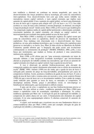 4
tem tendência a diminuir ou continuar na mesma magnitude, por causa do
desenvolvimento das forças produtivas (leia-se tecnologia, por conta da concorrência
inter-capitalista). Esse desenvolvimento fará com que tenha menos trabalho nas
mercadorias (menos capital variável), e mais capital constante, que implica num
aumento do capital global. Com o aumento do capital global, vai haver uma diminuição
da taxa de lucro que é expressa pela relação m/C (↓Tx de lucro = m / C↑). Isso tudo
acontece se a taxa de mais-valia continuar a mesma proporção, ou diminuir, em relação
à etapa de produção inicial8
. Sendo assim, Marx (1984, p.163) escreve que modificações
“na composição orgânica média do capital global pertencente a determinada sociedade,
crescimento paulatino do capital constante, em relação ao capital variável, ter
necessariamente por resultado uma queda gradual na taxa de lucro geral”.
Para Marx (1984) a mudança na composição orgânica do capital ocorre por
conta da concorrência entre os capitalistas, dentro do processo de reprodução do
capitalismo. Essa mudança está relacionada com o desenvolvimento das forças
produtivas, ou seja, pela mudança tecnológica, que é a regra básica dos capitalistas para
preservar os mercados e os lucros. Isso, Marx já tinha escrito no Manifesto do Partido
Comunista, quando afirmou que “a burguesia não pode existir sem revolucionar
continuamente os instrumentos de produção” (MARX; ENGELS, 2004, p.48), e essa
busca por instrumentos que mudam as formas de produzir é uma característica
intrínseca do capitalismo.
Katz (1996, p.10) afirma que em “uma economia estruturada em torno do
mercado submete a uma inesgotável rivalidade tecnológica” que inevitavelmente
alterará as proporções de trabalho contidas nas mercadorias, que levará ao aumento do
capital constante em relação ao capital variável, logo a queda da taxa de lucro.
E isso é observado no período fordista-keynesiano pela elevação da
composição orgânica do capital, diretamente relacionado com os efeitos da economia de
escala9
(BIHR, 1998). Antunes (1999) nos diz ainda, que a queda da taxa de lucro é
reforçada pelo aumento do preço da força-de-trabalho, principalmente por causa do
compromisso fordista. Assim, acentuou a tendência da queda da taxa de lucro. E com a
queda da taxa de lucro todo o sistema entra em recessão e crise, neste contexto Gounet
(1999) diz que a taxa de lucro cai e os investimentos também. Com o poder de compra
sendo reduzido para garantir as taxas de lucro, os mercados se comprimem. O
desemprego aumenta. Porém, graças à previdência social, os sem-emprego se
beneficiam de indenizações, que incrementam os déficits estatais.
E para sair da crise, o capitalismo na sua fase fordista-keynesiana precisa se
reestruturar. Ou seja, utilizar as contra - tendências apontadas por Marx (1984) para
manter o capitalismo como de acumulação, reprodução e dominação. As contra-
tendências apontadas por Marx são: 1) elevação do grau de exploração do trabalho; 2)
compressão do salário abaixo de seu valor; 3) barateamento dos elementos do capital
constante; 4) ter uma superpopulação relativa; 5) abertura comercial; 6) aumento do
capital por ações.
A seguir, será mostrado que o toyotismo usa em seus fundamentos básicos as
contras-tendências ditas por Marx (1984), como por exemplo: elevação do grau de
exploração do trabalho e a diminuição do salário.
8
Isso é claro, serve apenas como exemplo hipotético. Pois existe mecanismos que fazem aumentar a taxa
de mais-valia que Marx vai classificar como contra-tendências à lei da queda da taxa de lucro.
9
Corresponde fisicamente a gigantescas unidades de produção.
 