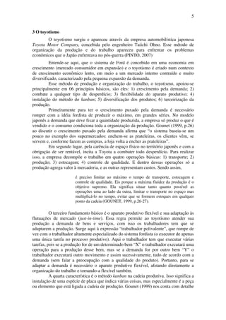 5
3 O toyotismo
O toyotismo surgiu e apareceu através da empresa automobilística japonesa
Toyota Motor Company, concebida pelo engenheiro Taiichi Ohno. Esse método de
organização da produção e do trabalho apareceu para enfrentar os problemas
econômicos que o Japão enfrentava no pós-guerra (PINTO, 2007)
Entende-se aqui, que o sistema de Ford é concebido em uma economia em
crescimento (mercado consumidor em expansão) e o toyotismo é criado num contexto
de crescimento econômico lento, em meio a um mercado interno contraído e muito
diversificado, caracterizado pela pequena expansão da demanda.
Esse método de produção e organização do trabalho, o toyotismo, apoiou-se
principalmente em 06 princípios básicos, são eles: 1) crescimento pela demanda; 2)
combate a qualquer tipo de desperdício; 3) flexibilidade do aparato produtivo; 4)
instalação do método do kanban; 5) diversificação dos produtos; 6) terceirização da
produção.
Primeiramente para ter o crescimento puxado pela demanda é necessário
romper com a idéia fordista de produzir o máximo, em grandes séries. No modelo
japonês a demanda que deve fixar a quantidade produzida, a empresa só produz o que é
vendido e o consumo condiciona toda a organização da produção. Gounet (1999, p.26)
ao discutir o crescimento puxado pela demanda afirma que “o sistema baseia-se um
pouco no exemplo dos supermercados: enchem-se as prateleiras, os clientes vêm, se
servem e, conforme fazem as compras, a loja volta a encher as prateleiras”.
Em segundo lugar, pela carência de espaço físico no território japonês e com a
obrigação de ser rentável, incita a Toyota a combater todo desperdício. Para realizar
isso, a empresa decompõe o trabalho em quatro operações básicas: 1) transporte; 2)
produção; 3) estocagem; 4) controle de qualidade. E dentro dessas operações só a
produção agrega valor à mercadoria, e as outras representam custos. Sendo assim,
é preciso limitar ao máximo o tempo de transporte, estocagem e
controle de qualidade. Eis porque a máxima fluidez da produção é o
objetivo supremo. Ela significa situar tanto quanto possível as
operações uma ao lado da outra, limitar o transporte no espaço mas
multiplicá-lo no tempo, evitar que se formem estoques em qualquer
ponto da cadeia (GOUNET, 1999, p.26-27).
O terceiro fundamento básico é o aparato produtivo flexível e sua adaptação às
flutuações de mercado (just-in-time). Essa regra permite ao toyotismo atender sua
produção a demanda de bens e serviços, com isso os trabalhadores tem que se
adaptarem a produção. Surge aqui à expressão “trabalhador polivalente”, que rompe de
vez com o trabalhador altamente especializado do sistema fordista (o executor de apenas
uma única tarefa no processo produtivo). Aqui o trabalhador tem que executar várias
tarefas, pois se a produção for de um determinado bem “X” o trabalhador executará uma
operação para a produção desse bem, mas se a demanda for por outro bem “Y” o
trabalhador executará outro movimento e assim sucessivamente, tudo de acordo com a
demanda (sem falar a preocupação com a qualidade do produto). Portanto, para se
adaptar a demanda é necessário o aparato produtivo flexível, afetando diretamente a
organização do trabalho e tornando-a flexível também.
A quarta característica é o método kanban na cadeia produtiva. Isso significa a
instalação de uma espécie de placa que indica várias coisas, mas especialmente é a peça
ou elemento que está ligada a cadeia de produção. Gounet (1999) nos conta com detalhe
 