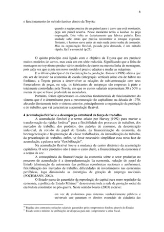 6
o funcionamento do método kanban dentro da Toyota:
quando a equipe precisa de um painel para o carro que está montando,
pega um painel reserva. Nesse momento retira o kanban da peça
empregada. Este volta ao departamento que fabrica painéis. Essa
unidade sabe então que precisa reconstruir o estoque esgotado.
Portanto, o kanban serve antes de mais nada como senha de comando.
Mas na organização flexível, puxada pela demanda, é um método
rápido, fácil e essencial (p.27).
O quinto princípio está ligado com o objetivo da Toyota que era produzir
muitos modelos de carros, mas cada um em série reduzida. Significando que a linha de
montagem no toyotismo produz vários modelos de carros na mesma linha de montagem,
pois cada vez que existe um novo modelo é preciso adaptar e mudar as máquinas.
E o último princípio é da terceirização da produção. Gounet (1999) afirma que
em vez de investir na economia de escala (integração vertical) como era de hábito no
fordismo, a Toyota passou a desenvolver as relações de sub-contratação com seus
fornecedores de peças, ou seja, os fabricantes de autopeças são empresas à parte e
totalmente controladas pela Toyota, em que os custos salariais representam 30 a 50% a
menos do que se fosse produzido na montadora.
Portanto, foram apresentados os conceitos fundamentais de funcionamento do
sistema que é o determinante para a reestruturação do capitalismo na década de 1970,
afetando diretamente todo o sistema anterior, principalmente a organização da produção
e do trabalho, que vai caracterizar a acumulação flexível.
4 Acumulação flexível e o desemprego estrutural da força de trabalho
A acumulação flexível é o termo criado por Harvey (1992) para marcar a
transformação da rigidez fordista10
para a flexibilidade dos processos de trabalhos, dos
mercados de trabalho, dos produtos, dos padrões de consumo, da descontração
industrial, da revisão do papel do Estado, da financeirização da economia, da
heterogeneização e fragmentação da classe trabalhadora, da intensificação do trabalho,
da precarização do trabalho, enfim, se fosse necessário simplificar essa nova fase de
acumulação, a palavra seria “flexibilização”.
Na acumulação flexível houve a mudança de centro dinâmico da acumulação
capitalista. O setor produtivo não é mais o carro chefe, a financeirização da economia é
a norma da vez.
A conseqüência da financeirização da economia sobre o setor produtivo no
processo de acumulação é a desregulamentação da economia, redução do papel do
Estado (diminuição da autonomia das políticas econômicas nacionais e autônomas),
flexibilização dos mercados de trabalho, dificuldades de investimentos nas economias
periféricas, logo diminuindo as estratégias de geração de emprego nacionais
(POCHMANN, 2002).
O Estado passa de garantidor da reprodução do capital para mero regulador da
economia, a política de Estado Mínimo11
desestrutura toda a rede de proteção social da
era fodista construído no pós-guerra. Neste sentido Soares (2003) escreve:
em vez de evoluirmos para sistemas verdadeiramente públicos e
universais que garantam os direitos essenciais de cidadania das
10
Rigidez dos contratos e relações salariais garantidos pelo compromisso fordista através do Estado.
11
Estado com o mínimo de atribuições de despesas para não comprometer a crise fiscal.
 