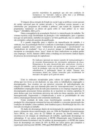 7
parcelas majoritárias da população que não tem condições de
incorpora-se via ‘mercado’, reduz-se ainda mais a já debilitada
capacidade do Estado no social (2003, p. 30).
O impacto dessa retração do Estado no social é que as políticas sociais passam
de caráter universal para de caráter privado e “as políticas sociais passam a ser
substituídas por ‘programas de combate à pobreza’, que tratam de, segundo seus
proponentes ‘minimizar’ os efeitos do ajuste sobre os ‘mais pobres’ ou os ‘mais
frágeis’” (SOARES, 2003, p.27).
Outra conseqüência da acumulação flexível é a intensificação do trabalho. No
sistema toyotista exige flexibilidade da produção e dos trabalhadores, pois o operário
tem que ser polivalente, trabalhar em equipe e ser bem qualificado, mas os salários não
são corrigidos a altura do aumento da qualificação.
E o grande empecilho para o objetivo da intensificação do trabalho é o
sindicato, mas na acumulação flexível o sindicato é controlado e manipulado pela classe
patronal, surgindo termos como “sindicalismo de participação / envolvimento” ou
“sindicalismo de resultado”. Isso só é possível, porque os trabalhadores têm que
incorporar as concepções desse “novo” modo de fazer sindicalismo ou podem perder
seus empregos. Assim, Antunes (2003) relata a mudança no movimento sindical depois
do processo de reestruturação do capitalismo:
Os sindicatos operaram um intenso caminho de institucionalização e
de crescente distanciamento dos movimentos autônomos de classe.
Distanciam-se da ação, desenvolvida pelo sindicalismo classista e
pelos movimentos sociais anticapitalistas, que visavam o controle
social da produção, ação esta tão intensa em décadas anteriores, e
subordinam-se à participação dentro da ordem. Tramam seus
movimentos dentro dos valores fornecidos pela sociabilidade do
mercado e do capital. (p.43, grifo do autor).
Com os sindicatos incorporados pelos valores do capital, Antunes (2003)
afirma que isso levou ao um dualismo, ou seja, entre os trabalhadores empregados e
desempregados. Isso resultou em um processo crescente de individualização das
relações de trabalho, que será chamado pelo autor de “neocorporativismo”, ou seja, os
trabalhadores empregados farão de tudo para manterem-se no emprego enquanto que os
desempregados procuraram formas precárias de se inserirem no sistema capitalista. O
autor destaca que esse movimento provocou um racha na classe operária, pois ela foi
heterogeneizada, fragmentada e complexificada e assim as possibilidades de uma
efetiva emancipação humana estão seriamente danificadas.
Como resultado de todas essas transformações ocorridas no mundo da
produção foi o desemprego estrutural da força de trabalho e a crescente precarização das
condições de trabalho, como também, forte tendência para a flexibilização das leis e do
mercado em relação ao trabalho.
Os dados do desemprego depois da reestruturação do capitalismo mostram um
pouco a dimensão dessa transformação, pois em 1996 da População Economicamente
Ativa (PEA), ou seja, cerca de 2,5 bilhões de pessoas no mundo inteiro, 35%
encontrava-se em situação de subutilização do trabalho, significando desemprego ou
subemprego. E nos países pertencentes à OCDE (Organização para Cooperação e
Desenvolvimento Econômico) são 34 milhões de desempregados e a OCDE não espera
taxas de desemprego em menos de 10% da PEA em vários países que compõem a
organização internacional (OCDE, 1996 apud POCHMANN, 2002, p.39).
 