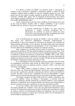 8
E no Brasil, as formas de trabalho sem cobertura social, o subemprego, já
superam as que a possuem e continuam a predominar quando a criação de novas
ocupações. Segundo dados do IBGE, de cada dez ocupações geradas nos anos 1990,
apenas uma era com carteira assinada, enquanto no período de 1940 a 1980 eram sete.
Conforme a PNAD 2002, apenas 38% da População Economicamente Ativa (PEA)
possui alguma cobertura social. Os que se encontram sem ocupação no país alcançam os
10% da PEA (POCHMANN, 2002).
Assim, surgem discursos que dizem que o problema do desemprego é por conta
da alta carga de tributos inseridos sobre as relações trabalhistas. E que é preciso
flexibilizar tais leis. Inclusive é discurso de organismos internacionais, pois:
as propostas predominantes da OCDE e de outros organismos
internacionais e europeus continuam considerando que o
enfrentamento dos problemas do mundo do trabalho dos países
centrais deva ocorrer por meio de políticas desregulamentadoras para
o mercado de trabalho (POCHMANN, 2002, p.29).
Com as flexibilizações do mercado de trabalho a força de trabalho se torna
mais barata, pois utilizam-se trabalhadores contratados temporariamente e
precariamente os quais num período de crescimento da economia são exauridos em
longas jornadas para atender a níveis altíssimos de produtividade, para num momento
de recessão, voltarem a condições de desempregados. E com o desemprego estrutural,
fica mais difícil de tais trabalhadores voltarem a ter empregos estáveis.
Aqui, comprova-se o que Marx já havia escrito no século XIX é realizado no
capitalismo na década de 1970, para fugir da tendência da queda da taxa de lucro. “Esse
processo (da queda da taxa de lucro) levaria em breve a produção capitalista ao colapso,
se tendências contrárias não atuassem constantemente” (MARX, 1984, p.186). Assim,
no processo de reestruturação o capitalismo é uma aplicação das causas contrariantes da
tendência da queda da taxa de lucro, como por exemplo: elevação do grau de exploração
do trabalho e compressão do salário abaixo de seu valor.
E se o desemprego da força de trabalho avança na acumulação flexível, restam
aos trabalhadores procurarem outras formas de sobrevivência. Uns se enquadram no
mercado informal, outros em empregos parciais e precários. Então o que fazer para
solucionar o desemprego?
Singer (1998,) começa a esboçar tal solução, é claro sem considerar outros
discursos como o da “Teoria do Capital Humano” que diz que a culpa é do trabalhador,
pois esse não é qualificado e educado o suficiente para oferecer sua força de trabalho no
mercado. Ou então, a que diz que o trabalhador tem que ser empreendedor e sempre
procurar processos de inovação para obterem sucesso no modo de produção capitalista.
Em relação à proposta de Singer (1998, p.09-10) a solução e alternativa, seria
a economia solidária, “trata-se de eliminar o desemprego e a exclusão social nos
quadros do capitalismo, permite sustentar que a economia solidária é a mais importante
alternativa ao capitalismo neste momento histórico, por oferecer uma solução prática e
factível a exclusão social, que o capitalismo em sua nova fase liberal exacerba”.
E como não é objetivo desse artigo analisar nenhuma das saídas apresentadas,
fica apenas apontado tais “soluções”, mas o que esse artigo tentar demonstrar é que a
teoria da “lei tendencial de queda da taxa de lucro” de Marx não é anacrônica no sentido
de explicar o processo de reestruturação produtiva do capitalismo, mas ela é essencial
para entender esse processo e mostrar que o toyotismo utiliza em seus fundamentos as
contra-tendências apontadas por Marx.
 