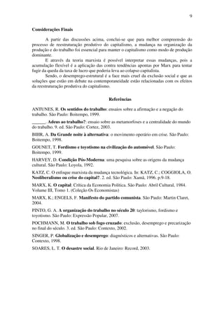 9
Considerações Finais
A partir das discussões acima, conclui-se que para melhor compreensão do
processo de reestruturação produtivo do capitalismo, a mudança na organização da
produção e do trabalho foi essencial para manter o capitalismo como modo de produção
dominante.
E através da teoria marxista é possível interpretar essas mudanças, pois a
acumulação flexível é a aplicação das contra tendências apontas por Marx para tentar
fugir da queda da taxa de lucro que poderia leva ao colapso capitalista.
Sendo, o desemprego-estrutural é a face mais cruel da exclusão social e que as
soluções que estão em debate na contemporaneidade estão relacionadas com os efeitos
da reestruturação produtiva do capitalismo.
Referências
ANTUNES, R. Os sentidos do trabalho: ensaios sobre a afirmação e a negação do
trabalho. São Paulo: Boitempo, 1999.
______. Adeus ao trabalho?: ensaio sobre as metamorfoses e a centralidade do mundo
do trabalho. 9. ed. São Paulo: Cortez, 2003.
BIHR, A. Da Grande noite à alternativa: o movimento operário em crise. São Paulo:
Boitempo, 1998.
GOUNET, T. Fordismo e toyotismo na civilização do automóvel. São Paulo:
Boitempo, 1999.
HARVEY, D. Condição Pós-Moderna: uma pesquisa sobre as origens da mudança
cultural. São Paulo: Loyola, 1992.
KATZ, C. O enfoque marxista da mudança tecnológica. In: KATZ, C.; COGGIOLA, O.
Neoliberalismo ou crise do capital?. 2. ed. São Paulo: Xamã, 1996. p.9-18.
MARX, K. O capital: Crítica da Economia Política. São Paulo: Abril Cultural, 1984.
Volume III, Tomo 1. (Coleção Os Economistas)
MARX, K.; ENGELS, F. Manifesto do partido comunista. São Paulo: Martin Claret,
2004.
PINTO, G. A. A organização do trabalho no século 20: taylorismo, fordismo e
toyotismo. São Paulo: Expressão Popular, 2007.
POCHMANN, M. O trabalho sob fogo cruzado: exclusão, desemprego e precarização
no final do século. 3. ed. São Paulo: Contexto, 2002.
SINGER, P. Globalização e desemprego: diagnósticos e alternativas. São Paulo:
Contexto, 1998.
SOARES, L. T. O desastre social. Rio de Janeiro: Record, 2003.
 