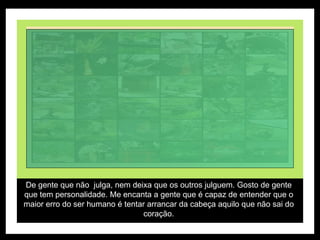 De gente que não  julga, nem deixa que os outros julguem. Gosto de gente que tem personalidade. Me encanta a gente que é capaz de entender que o maior erro do ser humano é tentar arrancar da cabeça aquilo que não sai do coração. 
